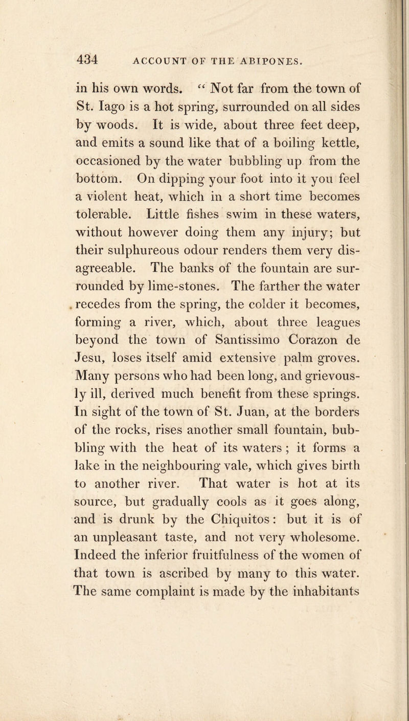 in his own words. “ Not far from the town of St. lago is a hot spring, surrounded on all sides by woods. It is wide, about three feet deep, and emits a sound like that of a boiling kettle, occasioned by the water bubbling up from the bottom. On dipping your foot into it you feel a violent heat, which in a short time becomes tolerable. Little fishes swim in these waters, without however doing them any injury; but their sulphureous odour renders them very dis- agreeable. The banks of the fountain are sur- rounded by lime-stones. The farther the water . recedes from the spring, the colder it becomes, forming a river, which, about three leagues beyond the town of Santissimo Corazon de Jesu, loses itself amid extensive palm groves. Many persons who had been long, and grievous- iy m, derived much benefit from these springs. In sight of the town of St. Juan, at the borders of the rocks, rises another small fountain, bub- bling with the heat of its waters ; it forms a lake in the neighbouring vale, which gives birth to another river. That water is hot at its source, but gradually cools as it goes along, and is drunk by the Chiquitos: but it is of an unpleasant taste, and not very wholesome. Indeed the inferior fruitfulness of the women of that town is ascribed by many to this water. The same complaint is made by the inhabitants