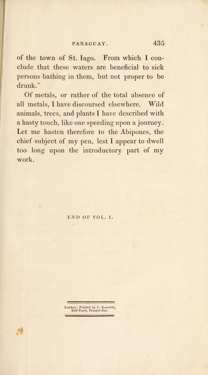 of the town of St. lago. From which I con- clude that these waters are beneficial to sick persons bathing in them, but not proper to be drunk. Of metals, or rather of the total absence of all metals, I have discoursed elsewhere. Wild animals, trees, and plants I have described with a hasty touch, like one speeding upon a journey. Let me hasten therefore to the Abipones, the chief subject of my pen, lest I appear to dwell too long upon the introductory part of my work. end or VOL. i. London : Printed by C. Rovvorth, Bell-Yard, Temple-Bar.
