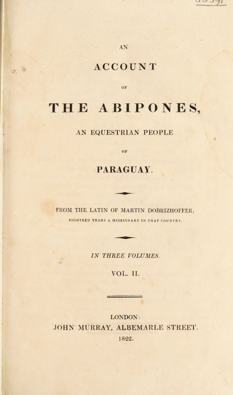 ACCOUN T OF THE ABIPONES, AN EQUESTRIAN PEOPLE OF PARAGUAY. FROM THE LATIN OF MARTIN DOBRIZHOFFER, EIGHTEEN YEARS A MISSIONARY IN THAT COUNTRY. IN THREE VOLUMES. VOL. IL LONDON: JOHN MURRAY, ALBEMARLE STREET, 1822.