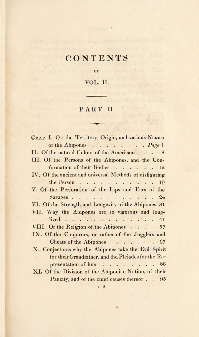 CONTENTS OF VOL. II. PART II. Chap. L Of the Territory, Origin, and various Names of the Abipones ........ Page 1 II. Of the natural Colour of the Americans . . 8 III. Of the Persons of the Abipones, and the Con- formation of their Bodies * 12 IV. Of the ancient and universal Methods of disfiguring the Person 19 V. Of the Perforation of the Lips and Ears of the Savages 24 VI. Of the Strength and Longevity of the Abipones 31 VII. Why the Abipones are so vigorous and long- lived 41 VIII. Of the Religion of the Abipones .... 57 IX. Of the Conjurors, or rather of the Jugglers and Cheats of the Abipones 67 X. Conjectures why the Abipones take the Evil Spirit for their Grandfather, and the Pleiades for the Re- presentation of him 88 XI. Of the Division of the Abiponian Nation, of their Paucity, and of the chief causes thereof . . 95 a 2