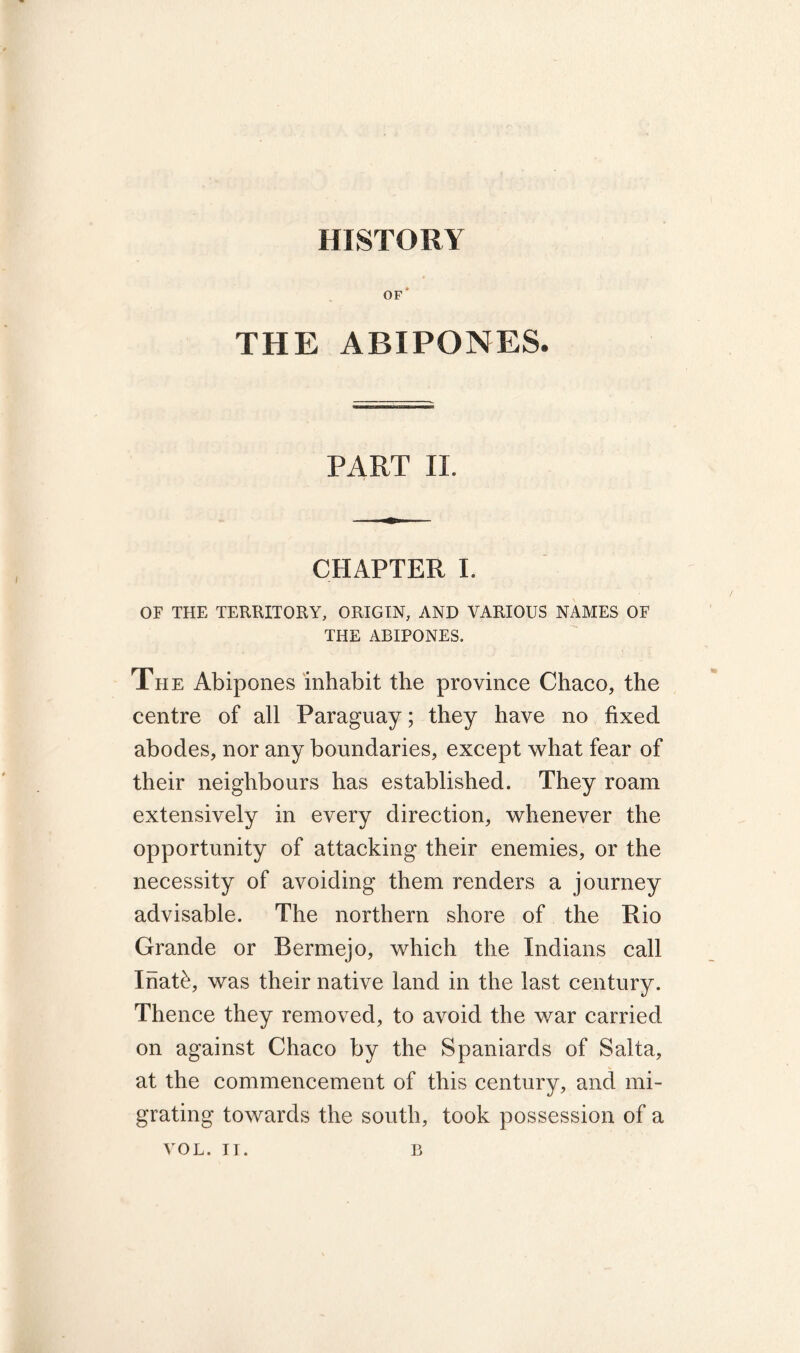 HISTORY of' THE ABIPONES. PART II. CHAPTER I. OF THE TERRITORY, ORIGIN, AND VARIOUS NAMES OF THE ABIPONES. The Abipones inhabit the province Chaco, the centre of all Paraguay; they have no fixed abodes, nor any boundaries, except what fear of their neighbours has established. They roam extensively in every direction, whenever the opportunity of attacking their enemies, or the necessity of avoiding them renders a journey advisable. The northern shore of the Rio Grande or Bermejo, which the Indians call Inat£, was their native land in the last century. Thence they removed, to avoid the war carried on against Chaco by the Spaniards of Salta, at the commencement of this century, and mi- grating towards the south, took possession of a