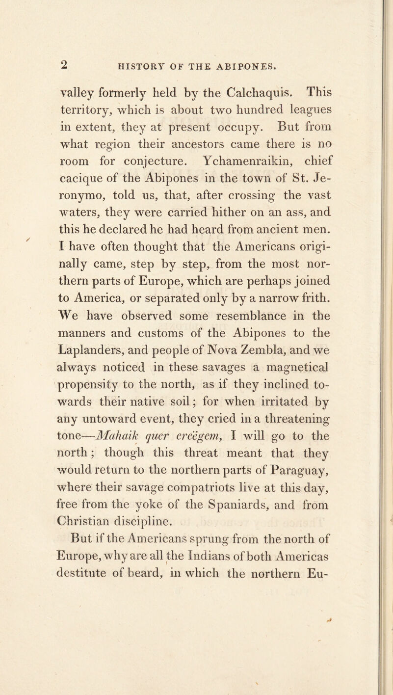 valley formerly held by the Calchaquis. This territory, which is about two hundred leagues in extent, they at present occupy. But from what region their ancestors came there is no room for conjecture. Ychamenraikin, chief cacique of the Abipones in the town of St. Je- ronymo, told us, that, after crossing the vast waters, they were carried hither on an ass, and this he declared he had heard from ancient men. I have often thought that the Americans origi- nally came, step by step, from the most nor- thern parts of Europe, which are perhaps joined to America, or separated only by a narrow frith. We have observed some resemblance in the manners and customs of the Abipones to the Laplanders, and people of Nova Zembla, and we always noticed in these savages a magnetical propensity to the north, as if they inclined to- wards their native soil; for when irritated by any untoward event, they cried in a threatening tone—Mahaik quer ereegem, I will go to the north; though this threat meant that they would return to the northern parts of Paraguay, where their savage compatriots live at this day, free from the yoke of the Spaniards, and from Christian discipline. But if the Americans sprung from the north of Europe, why are all the Indians of both Americas destitute of beard, in which the northern Eu-