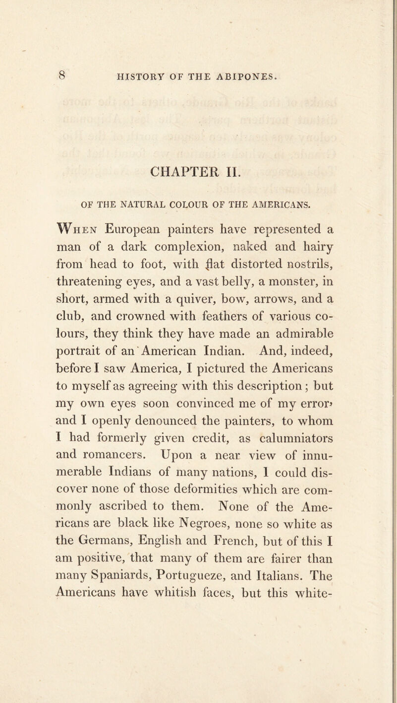 CHAPTER II. OF THE NATURAL COLOUR OF THE AMERICANS. When European painters have represented a man of a dark complexion, naked and hairy from head to foot, with flat distorted nostrils, threatening eyes, and a vast belly, a monster, in short, armed with a quiver, bow, arrows, and a club, and crowned with feathers of various co- lours, they think they have made an admirable portrait of an American Indian. And, indeed, before I saw America, I pictured the Americans to myself as agreeing with this description; but my own eyes soon convinced me of my error? and I openly denounced the painters, to whom I had formerly given credit, as calumniators and romancers. Upon a near view of innu- merable Indians of many nations, 1 could dis- cover none of those deformities which are com- monly ascribed to them. None of the Ame- ricans are black like Negroes, none so white as the Germans, English and French, but of this I am positive, that many of them are fairer than many Spaniards, Portugueze, and Italians. The Americans have whitish faces, but this white-