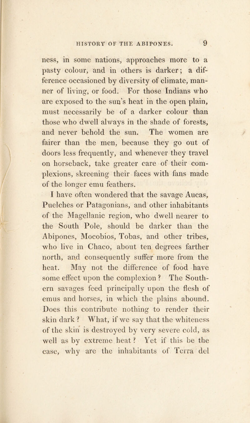 ness, in some nations, approaches more to a pasty colour, and in others is darker; a dif- ference occasioned by diversity of climate, man- ner of living, or food. For those Indians who are exposed to the sun s heat in the open plain, must necessarily be of a darker colour than those who dwell always in the shade of forests, and never behold the sun. The women are fairer than the men, because they go out of doors less frequently, and whenever they travel on horseback, take greater care of their com- plexions, skreening their faces with fans made of the longer emu feathers. I have often wondered that the savage Aucas, Puelches or Patagonians, and other inhabitants of the Magellanic region, who dwell nearer to the South Pole, should be darker than the Abipones, Mocobios, Tobas, and other tribes, who live in Chaco, about ten degrees farther north, and consequently suffer more from the heat. May not the difference of food have some effect upon the complexion ? The South- ern savages feed principally upon the flesh of emus and horses, in which the plains abound. Does this contribute nothing to render their skin dark ? What, if we say that the whiteness of the skin is destroyed by very severe cold, as well as by extreme heat ? Yet if this be the case, why are the inhabitants of Terra del