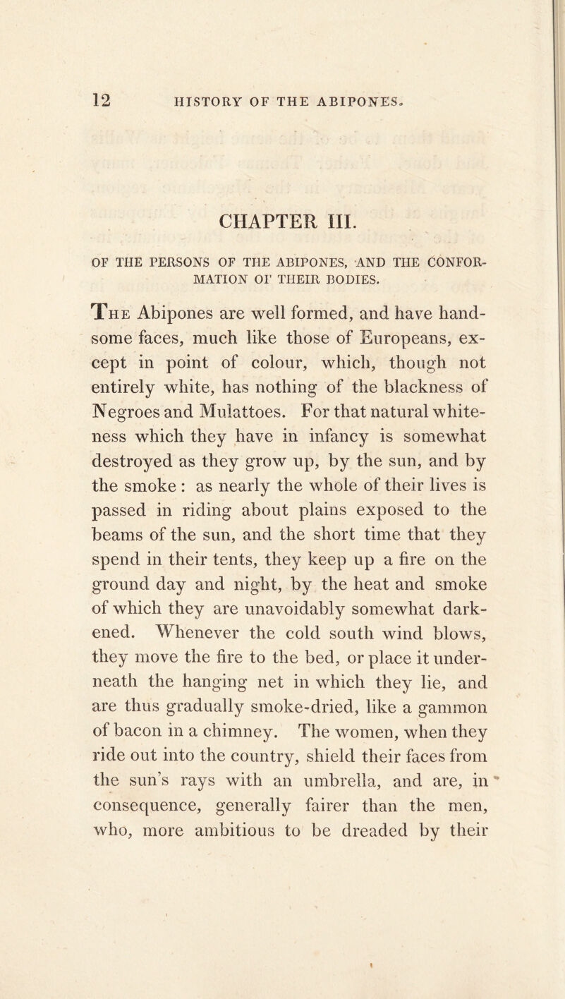 CHAPTER HI. OF THE PERSONS OF THE ABIPONES, AND THE CONFOR- MATION OF THEIR BODIES. The Abipones are well formed, and have hand- some faces, much like those of Europeans, ex- cept in point of colour, which, though not entirely white, has nothing of the blackness of Negroes and Mulattoes. For that natural white- ness which they have in infancy is somewhat destroyed as they grow up, by the sun, and by the smoke : as nearly the whole of their lives is passed in riding about plains exposed to the beams of the sun, and the short time that they spend in their tents, they keep up a fire on the ground day and night, by the heat and smoke of which they are unavoidably somewhat dark- ened. Whenever the cold south wind blows, they move the fire to the bed, or place it under- neath the hanging net in which they lie, and are thus gradually smoke-dried, like a gammon of bacon in a chimney. The women, when they ride out into the country, shield their faces from the sun’s rays with an umbrella, and are, in * consequence, generally fairer than the men, who, more ambitious to be dreaded by their