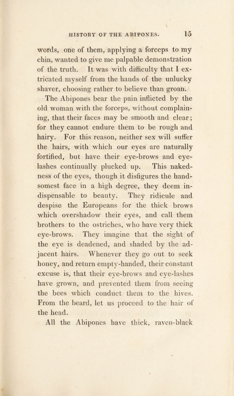 words, one of them, applying a forceps to my chin, wanted to give me palpable demonstration of the truth. It was with difficulty that I ex- tricated myself from the hands of the unlucky shaver, choosing rather to believe than groan. The Abipones bear the pain inflicted by the old woman with the forceps, without complain- ing, that their faces may be smooth and clear; for they cannot endure them to be rough and hairy. For this reason, neither sex will suffer the hairs, with which our eyes are naturally fortified, but have their eye-brows and eye- lashes continually plucked up. This naked- ness of the eyes, though it disfigures the hand- somest face in a high degree, they deem in- dispensable to beauty. They ridicule and despise the Europeans for the thick brows which overshadow their eyes, and call them brothers to the ostriches, who have very thick eye-brows. They imagine that the sight of the eye is deadened, and shaded by the ad- jacent hairs. Whenever they go out to seek honey, and return empty-handed, their constant excuse is, that their eye-brows and eye-lashes have grown, and prevented them from seeing the bees which conduct them to the hives. From the beard, let us proceed to the hair of the head. All the Abipones have thick, raven-black