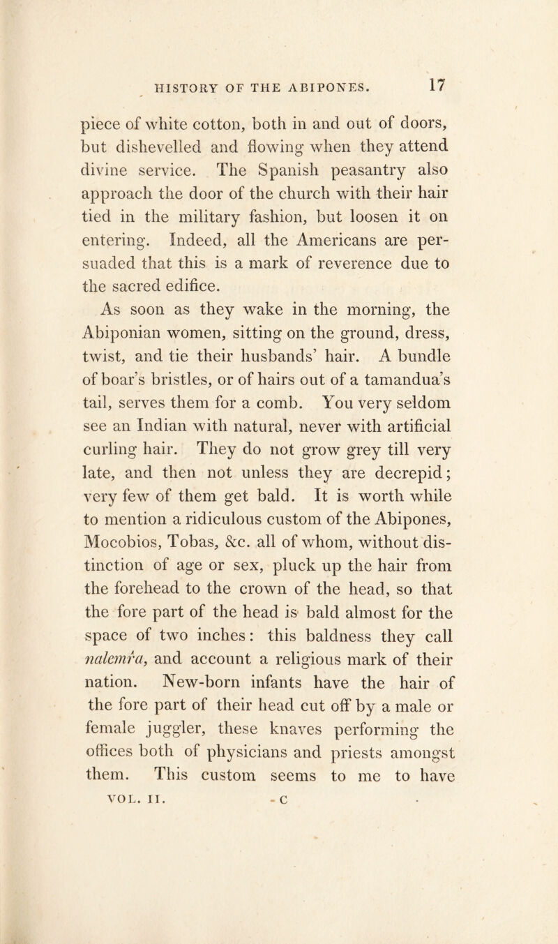 piece of white cotton, both in and out of doors, but dishevelled and flowing when they attend divine service. The Spanish peasantry also approach the door of the church with their hair tied in the military fashion, but loosen it on entering. Indeed, all the Americans are per- suaded that this is a mark of reverence due to the sacred edifice. As soon as they wake in the morning, the Abiponian women, sitting on the ground, dress, twist, and tie their husbands’ hair. A bundle of boar’s bristles, or of hairs out of a tamandua’s tail, serves them for a comb. You very seldom see an Indian with natural, never with artificial curling hair. They do not grow grey till very late, and then not unless they are decrepid; very few of them get bald. It is worthwhile to mention a ridiculous custom of the Abipones, Mocobios, Tobas, &c. all of whom, without dis- tinction of age or sex, pluck up the hair from the forehead to the crown of the head, so that the fore part of the head is bald almost for the space of two inches: this baldness they call nalemra, and account a religious mark of their nation. New-born infants have the hair of the fore part of their head cut off by a male or female juggler, these knaves performing the offices both of physicians and priests amongst them. This custom seems to me to have - c VOL. II.