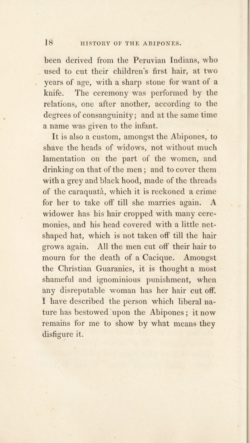 been derived from the Peruvian Indians, who used to cut their children’s first hair, at two , years of age, with a sharp stone for want of a knife. The ceremony was performed by the relations, one after another, according to the degrees of consanguinity; and at the same time a name was given to the infant. It is also a custom, amongst the Abipones, to shave the heads of widows, not without much lamentation on the part of the women, and drinking on that of the men; and to cover them with a grey and black hood, made of the threads of the caraquata, which it is reckoned a crime for her to take off till she marries again. A widower has his hair cropped with many cere- monies, and his head covered with a little net- shaped hat, which is not taken off till the hair grows again. All the men cut off their hair to mourn for the death of a Cacique. Amongst the Christian Guaranies, it is thought a most shameful and ignominious punishment, when any disreputable woman has her hair cut off. I have described the person which liberal na- ture has bestowed upon the Abipones ; it now remains for me to show by what means they disfigure it.