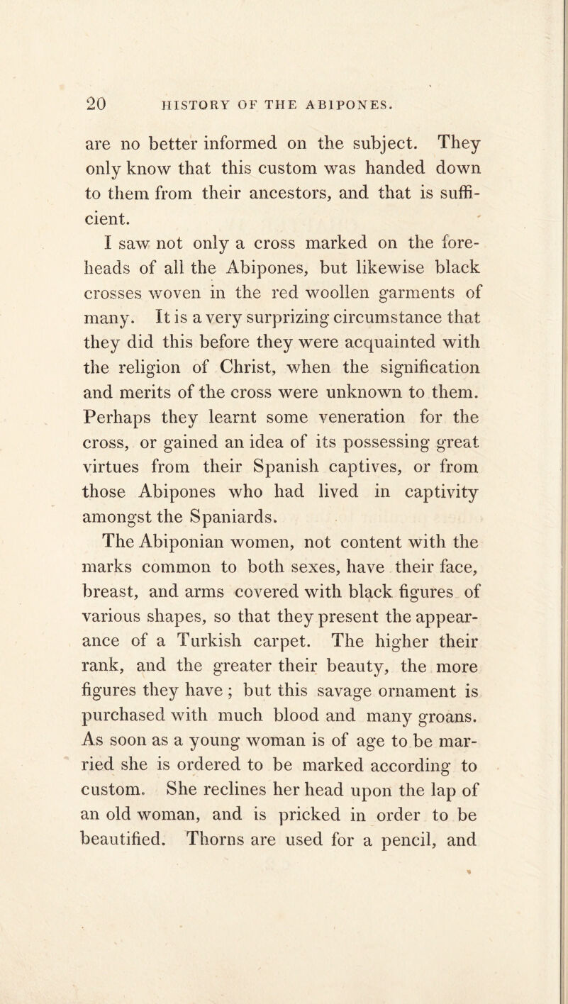 are no better informed on the subject. They only know that this custom was handed down to them from their ancestors, and that is suffi- cient. I saw not only a cross marked on the fore- heads of all the Abipones, but likewise black crosses woven in the red woollen garments of many. It is a very surprizing circumstance that they did this before they were acquainted with the religion of Christ, when the signification and merits of the cross were unknown to them. Perhaps they learnt some veneration for the cross, or gained an idea of its possessing great virtues from their Spanish captives, or from those Abipones who had lived in captivity amongst the Spaniards. The Abiponian women, not content with the marks common to both sexes, have their face, breast, and arms covered with black figures of various shapes, so that they present the appear- ance of a Turkish carpet. The higher their rank, and the greater their beauty, the more figures they have ; but this savage ornament is purchased with much blood and many groans. As soon as a young woman is of age to be mar- ried she is ordered to be marked according to custom. She reclines her head upon the lap of an old woman, and is pricked in order to be beautified. Thorns are used for a pencil, and