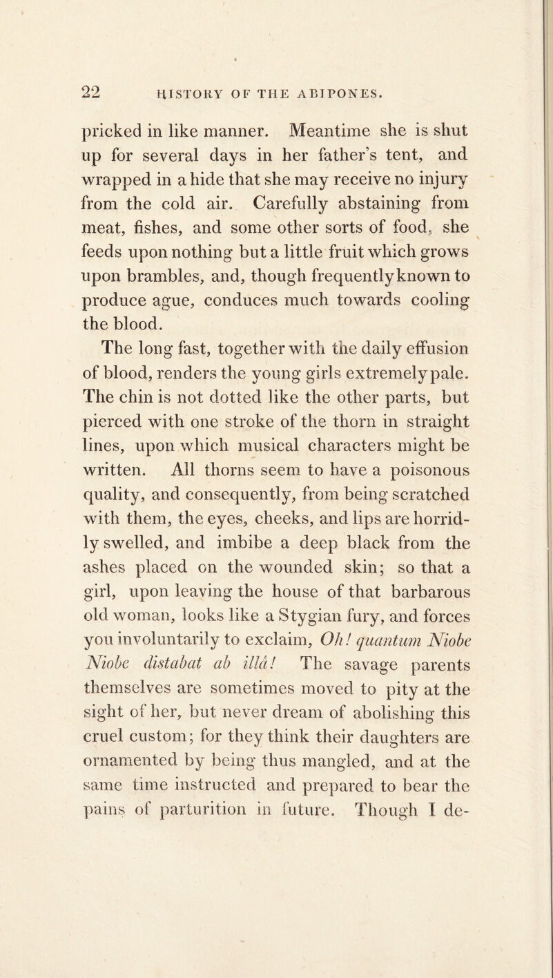 pricked in like manner. Meantime she is shut up for several days in her father’s tent, and wrapped in abide that she may receive no injury from the cold air. Carefully abstaining from meat, fishes, and some other sorts of food, she feeds upon nothing but a little fruit which grows upon brambles, and, though frequently known to produce ague, conduces much towards cooling the blood. The long fast, together with the daily effusion of blood, renders the young girls extremely pale. The chin is not dotted like the other parts, but pierced with one stroke of the thorn in straight lines, upon which musical characters might be written. All thorns seem to have a poisonous quality, and consequently, from being scratched with them, the eyes, cheeks, and lips are horrid- ly swelled, and imbibe a deep black from the ashes placed on the wounded skin; so that a girl, upon leaving the house of that barbarous old woman, looks like a Stygian fury, and forces you involuntarily to exclaim, Oh! quantum Niobe Niobe distabat ab ilici! The savage parents themselves are sometimes moved to pity at the sight of her, but never dream of abolishing this cruel custom; for they think their daughters are ornamented by being thus mangled, and at the same time instructed and prepared to bear the pains of parturition in future. Though I de-