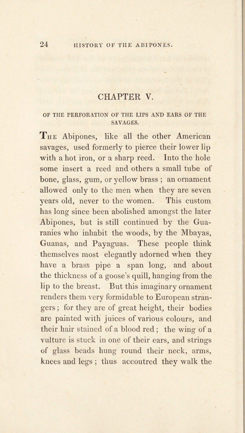 CHAPTER V. OF THE PERFORATION OF THE LIPS AND EARS OF THE SAVAGES. The Abipones, like all the other American savages, used formerly to pierce their lower lip with a hot iron, or a sharp reed. Into the hole some insert a reed and others a small tube of bone, glass, gum, or yellow brass ; an ornament allowed only to the men when they are seven years old, never to the women. This custom has long since been abolished amongst the later Abipones, but is still continued by the Gua- ranies who inhabit the woods, by the Mbayas, Guanas, and Payaguas. These people think themselves most elegantly adorned when they have a brass pipe a span long, and about the thickness of a goose’s quill, hanging from the lip to the breast. But this imaginary ornament renders them very formidable to European stran- gers ; for they are of great height, their bodies are painted with juices of various colours, and their hair stained of a blood red ; the wing of a vulture is stuck in one of their ears, and strings of glass beads hung round their neck, arms, knees and legs ; thus accoutred they walk the