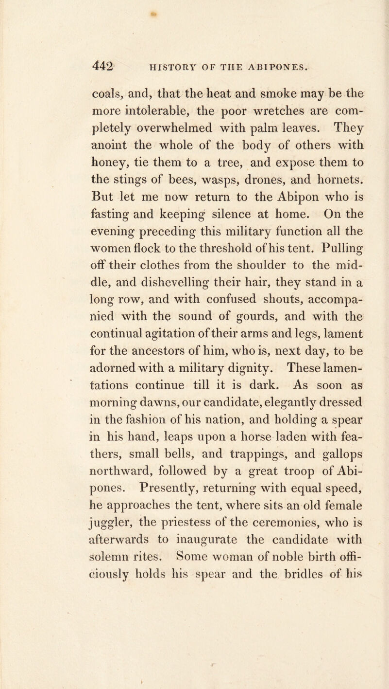 coals, and, that the heat and smoke may be the more intolerable, the poor wretches are com- pletely overwhelmed with palm leaves. They anoint the whole of the body of others with honey, tie them to a tree, and expose them to the stings of bees, wasps, drones, and hornets. But let me now return to the Abipon who is fasting and keeping silence at home. On the evening preceding this military function all the women flock to the threshold of his tent. Pulling off their clothes from the shoulder to the mid- dle, and dishevelling their hair, they stand in a long row, and with confused shouts, accompa- nied with the sound of gourds, and with the continual agitation of their arms and legs, lament for the ancestors of him, who is, next day, to be adorned with a military dignity. These lamen- tations continue till it is dark. As soon as morning dawns, our candidate, elegantly dressed in the fashion of his nation, and holding a spear in his hand, leaps upon a horse laden with fea- thers, small bells, and trappings, and gallops northward, followed by a great troop of Abi- pones. Presently, returning with equal speed, he approaches the tent, where sits an old female juggler, the priestess of the ceremonies, who is afterwards to inaugurate the candidate with solemn rites. Some woman of noble birth offi- ciously holds his spear and the bridles of his