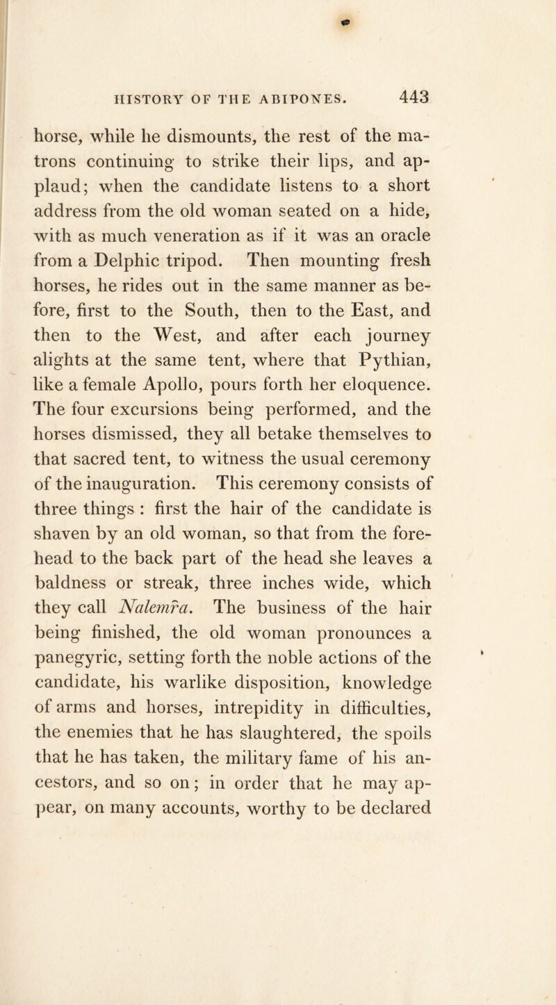 horse, while he dismounts, the rest of the ma- trons continuing to strike their lips, and ap- plaud; when the candidate listens to a short address from the old woman seated on a hide, with as much veneration as if it was an oracle from a Delphic tripod. Then mounting fresh horses, he rides out in the same manner as be- fore, first to the South, then to the East, and then to the West, and after each journey alights at the same tent, where that Pythian, like a female Apollo, pours forth her eloquence. The four excursions being performed, and the horses dismissed, they all betake themselves to that sacred tent, to witness the usual ceremony of the inauguration. This ceremony consists of three things : first the hair of the candidate is shaven by an old woman, so that from the fore- head to the back part of the head she leaves a baldness or streak, three inches wide, which they call Nalemra. The business of the hair being finished, the old woman pronounces a panegyric, setting forth the noble actions of the candidate, his warlike disposition, knowledge of arms and horses, intrepidity in difficulties, the enemies that he has slaughtered, the spoils that he has taken, the military fame of his an- cestors, and so on; in order that he may ap- pear, on many accounts, worthy to be declared