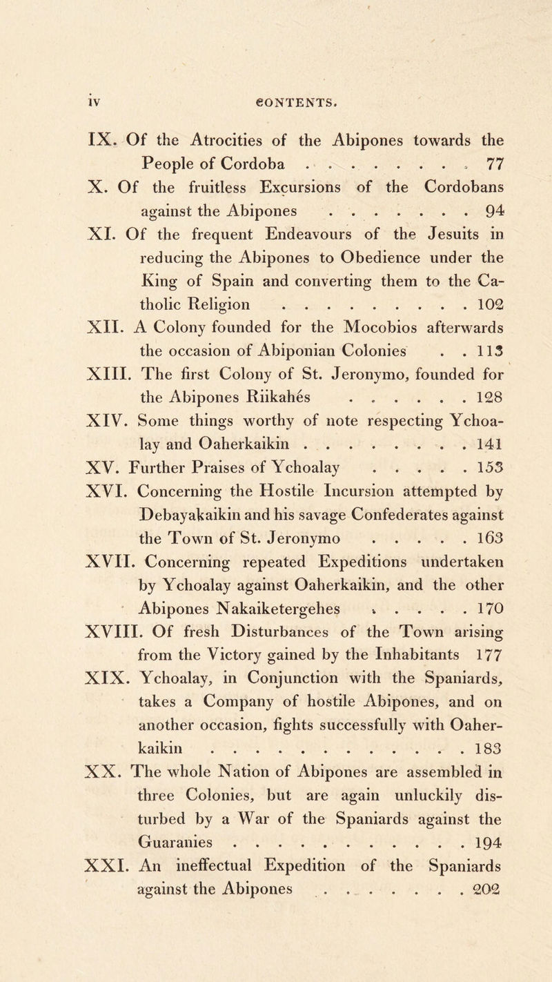 IX. Of the Atrocities of the Abipones towards the People of Cordoba ,77 X. Of the fruitless Excursions of the Cordobans against the Abipones 94 XI. Of the frequent Endeavours of the Jesuits in reducing the Abipones to Obedience under the King of Spain and converting them to the Ca- tholic Religion 102 XII. A Colony founded for the Mocobios afterwards the occasion of Abiponian Colonies . .113 XIII. The first Colony of St. Jeronymo, founded for the Abipones Riikahes 128 XIV. Some things worthy of note respecting Ychoa- lay and Oaherkaikin 141 XV. Further Praises of Ychoalay 153 XVI. Concerning the Hostile Incursion attempted by Debayakaikin and his savage Confederates against the Town of St. Jeronymo 163 XVII. Concerning repeated Expeditions undertaken by Ychoalay against Oaherkaikin, and the other Abipones Nakaiketergehes » . . . .170 XVIII. Of fresh Disturbances of the Town arising from the Victory gained by the Inhabitants 177 XIX. Ychoalay, in Conjunction with the Spaniards, takes a Company of hostile Abipones, and on another occasion, fights successfully with Oaher- kaikin 183 XX. The whole Nation of Abipones are assembled in three Colonies, but are again unluckily dis- turbed by a War of the Spaniards against the Guaranies 194 XXI. An ineffectual Expedition of the Spaniards against the Abipones 202