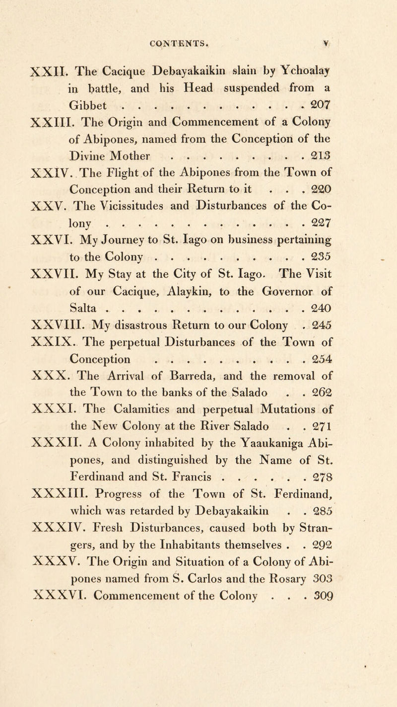 XXII. The Cacique Debayakaikin slain by Ychoalay in battle, and his Head suspended from a Gibbet 207 XXIII. The Origin and Commencement of a Colony of Abipones, named from the Conception of the Divine Mother 213 XXIV. The Flight of the Abipones from the Town of Conception and their Return to it ... 220 XXV. The Vicissitudes and Disturbances of the Co- lony 227 XXVI. My Journey to St. Iago on business pertaining to the Colony 235 XXVII. My Stay at the City of St. Iago. The Visit of our Cacique, Alaykin, to the Governor of Salta 240 XXVIII. My disastrous Return to our Colony . 245 XXIX. The perpetual Disturbances of the Town of Conception 254 XXX. The Arrival of Barreda, and the removal of the Town to the banks of the Salado . . 262 XXXI. The Calamities and perpetual Mutations of the New Colony at the River Salado . .271 XXXII. A Colony inhabited by the Yaaukaniga Abi- pones, and distinguished by the Name of St. Ferdinand and St. Francis 278 XXXIII. Progress of the Town of St. Ferdinand, which was retarded by Debayakaikin . . 285 XXXIV. Fresh Disturbances, caused both by Stran- gers, and by the Inhabitants themselves . . 292 XXXV. The Origin and Situation of a Colony of Abi- pones named from S. Carlos and the Rosary 303 XXXVI. Commencement of the Colony . . . 309