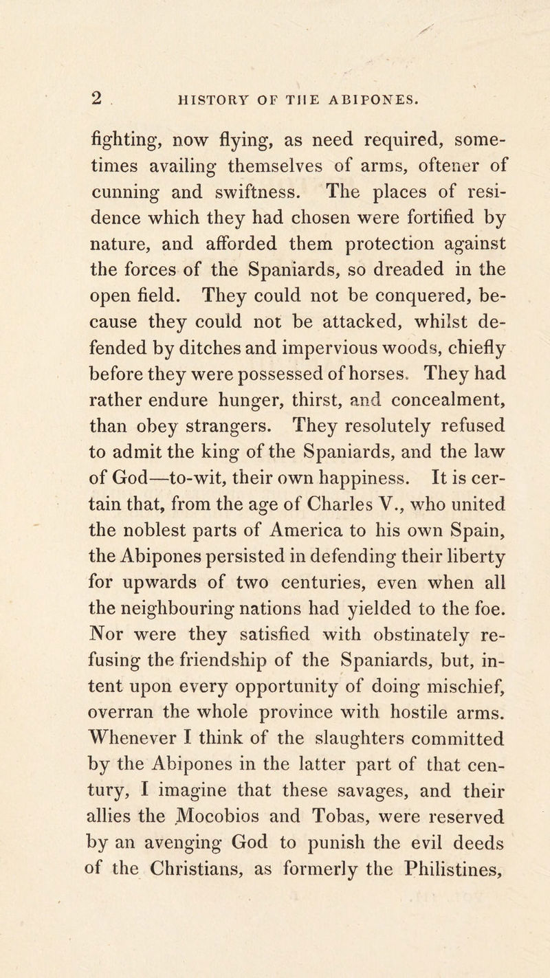 fighting, now flying, as need required, some- times availing themselves of arms, oftener of cunning and swiftness. The places of resi- dence which they had chosen were fortified by nature, and afforded them protection against the forces of the Spaniards, so dreaded in the open field. They could not be conquered, be- cause they could not be attacked, whilst de- fended by ditches and impervious woods, chiefly before they were possessed of horses. They had rather endure hunger, thirst, and concealment, than obey strangers. They resolutely refused to admit the king of the Spaniards, and the law of God—to-wit, their own happiness. It is cer- tain that, from the age of Charles V., who united the noblest parts of America to his own Spain, the Abipones persisted in defending their liberty for upwards of two centuries, even when all the neighbouring nations had yielded to the foe. Nor were they satisfied with obstinately re- fusing the friendship of the Spaniards, but, in- tent upon every opportunity of doing mischief, overran the whole province with hostile arms. Whenever I think of the slaughters committed by the Abipones in the latter part of that cen- tury, I imagine that these savages, and their allies the Mocobios and Tobas, were reserved by an avenging God to punish the evil deeds of the Christians, as formerly the Philistines,