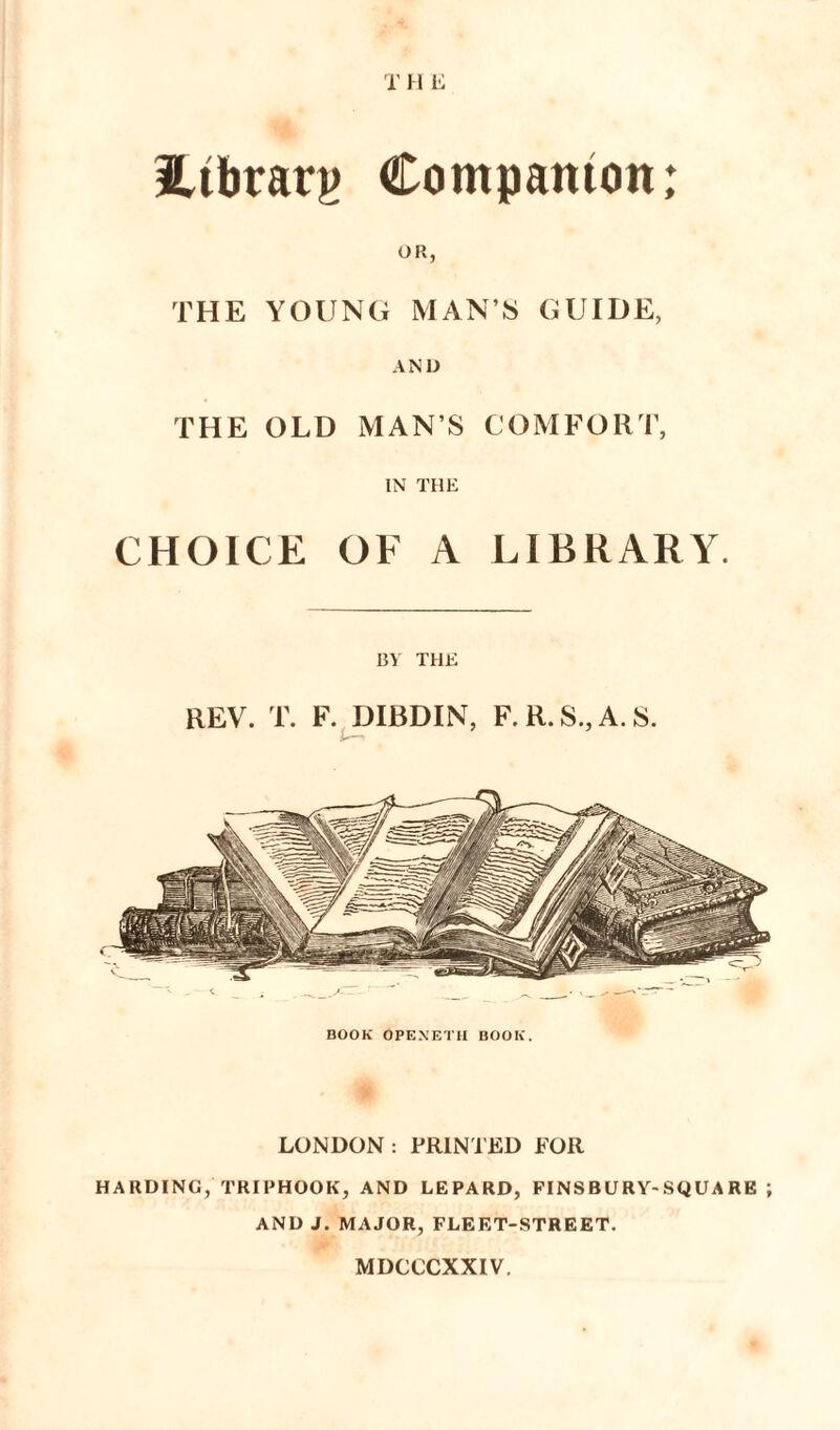 T H E 3Ltbrarj> Companion; OR, THE YOUNG MAN’S GUIDE, AND THE OLD MAN’S COMFORT, IN THE CHOICE OF A LIBRARY. BY THE REV. T. F. DIBDIN, F.R.S.,A.S. BOOK OPENETH BOOK. LONDON: PRINTED FOR HARDING, TRIPHOOK, AND LEPARD, FINS BURY- SQUA RE ; AND J. MAJOR, FLEET-STREET. MDCCCXXIV.