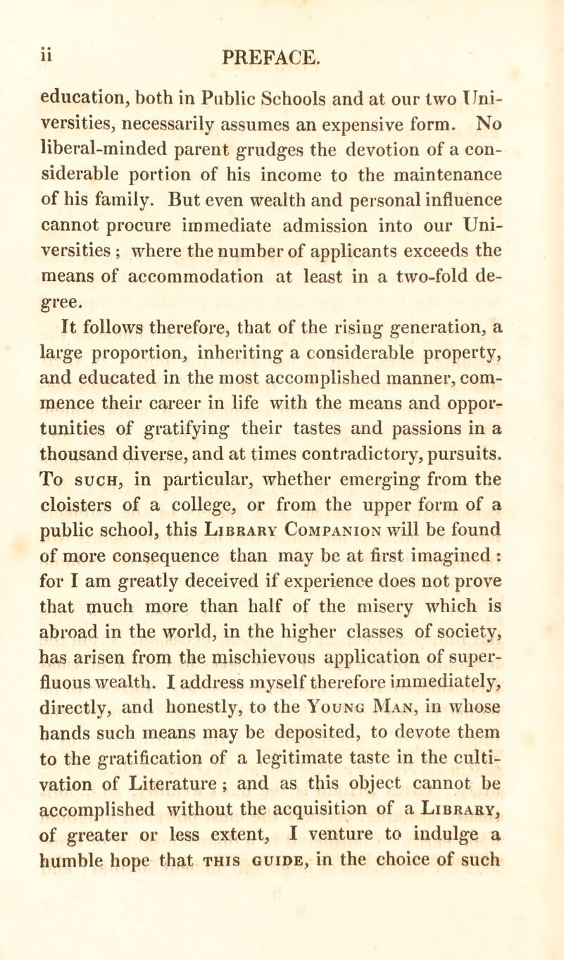 education, both in Public Schools and at our two Uni- versities, necessarily assumes an expensive form. No liberal-minded parent grudges the devotion of a con- siderable portion of his income to the maintenance of his family. But even wealth and personal influence cannot procure immediate admission into our Uni- versities ; where the number of applicants exceeds the means of accommodation at least in a two-fold de- gree. It follows therefore, that of the rising generation, a large proportion, inheriting a considerable property, and educated in the most accomplished manner, com- mence their career in life with the means and oppor- tunities of gratifying their tastes and passions in a thousand diverse, and at times contradictory, pursuits. To such, in particular, whether emerging from the cloisters of a college, or from the upper form of a public school, this Library Companion will be found of more consequence than may be at first imagined : for I am greatly deceived if experience does not prove that much more than half of the misery which is abroad in the world, in the higher classes of society, has arisen from the mischievous application of super- fluous wealth. I address myself therefore immediately, directly, and honestly, to the Young Man, in whose hands such means may be deposited, to devote them to the gratification of a legitimate taste in the culti- vation of Literature ; and as this object cannot be accomplished without the acquisition of a Library, of greater or less extent, I venture to indulge a humble hope that this guide, in the choice of such