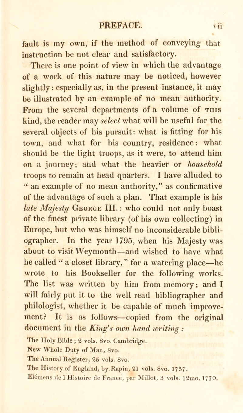 fault is my own, if the method of conveying that instruction be not clear and satisfactory. There is one point of view in which the advantage of a work of this nature may be noticed, however slightly: especially as, in the present instance, it may be illustrated by an example of no mean authority. From the several departments of a volume of this kind, the reader may select what will be useful for the several objects of his pursuit : what is fitting for his town, and what for his country, residence: what should be the light troops, as it were, to attend him on a journey; and what the heavier or household troops to remain at head quarters. I have alluded to “ an example of no mean authority,” as confirmative of the advantage of such a plan. That example is his late Majesty George III.: who could not only boast of the finest private library (of his own collecting) in Europe, but who was himself no inconsiderable bibli- ographer. In the year 1795, when his Majesty was about to visit Weymouth—and wished to have what he called “ a closet library, ” for a watering place—he wrote to his Bookseller for the following works. The list was written by him from memory; and I will fairly put it to the well read bibliographer and philologist, whether it be capable of much improve- ment? It is as follows—copied from the original document in the King's own hand writing: The Holy Bible ; 2 vols. 8vo. Cambridge. New Whole Duty of Man, 8vo. The Annual Register, 25 vols. 8vo. The History of England, by.Rapin,21 vols. 8vo. 1757.