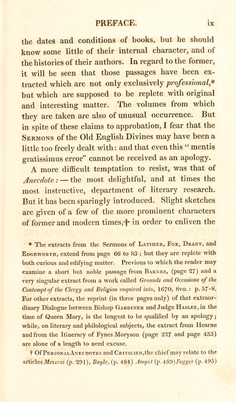 the dates and conditions of books, but he should know some little of their internal character, and of the histories of their authors. In regard to the former, it will be seen that those passages have been ex- tracted which are not only exclusively professional * but which are supposed to be replete with original and interesting matter. The volumes from which they are taken are also of unusual occurrence. But in spite of these claims to approbation, I fear that the Sermons of the Old English Divines may have been a little too freely dealt with: and that even this “ mentis gratissimus error” cannot be received as an apology. A more difficult temptation to resist, was that of Anecdote: — the most delightful, and at times the most instructive, department of literary research. But it has been sparingly introduced. Slight sketches are given of a few of the more prominent characters of former and modern times,^ in order to enliven the * The extracts from the Sermons of Latimer, Fox, Drant, and Edgeworth, extend from page 66 to S3 ; but they are replete with both curious and edifying matter. Previous to which the reader may examine a short but noble passage from Barnes, (page 27) and a very singular extract from a work called Grounds and Occasions of the Contempt of the Clergy and Religion enquired into, 1670, Svo.: p. 57-8. For other extracts, the reprint (in three pages only) of that extraor- dinary Dialogue between Bishop Gardiner and Judge Hailes, in the time of Queen Mary, is the longest to be qualified by an apology; while, on literary and philological subjects, the extract from Ilearne and from the Itinerary of FynesMoryson (page 227 and page 433) are alone of a length to need excuse. t Of PersonalAnecdotes and Criticism,the chief may relate to the articlesMezerai (p. 291), Bayle, (p. 484) Amyol (p. -IStyFuggcr (p. 495)