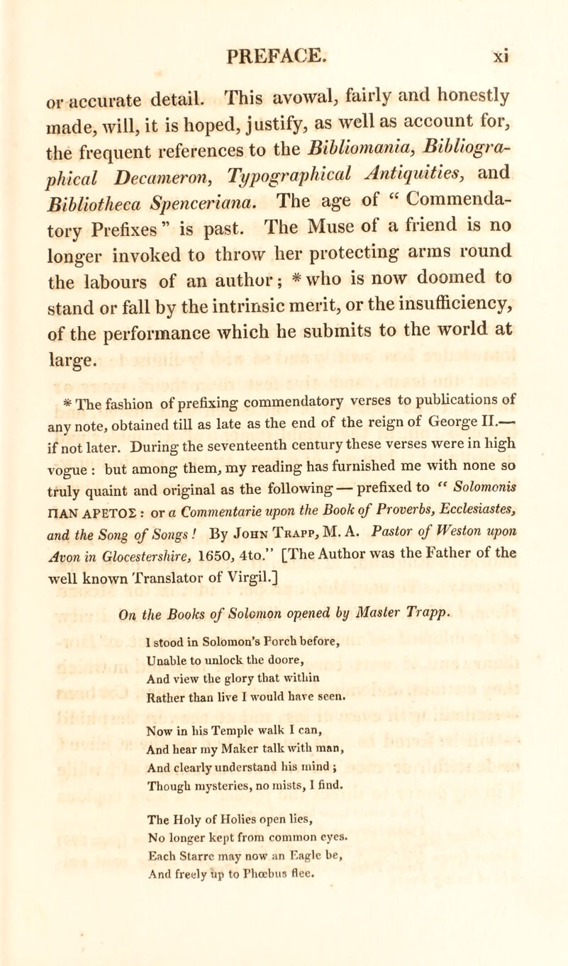 or accurate detail. This avowal, fairly and honestly made, will, it is hoped, justify, as well as account lor, the frequent references to the Bibliomania, Bibliogra- phical Decameron, Typographical Antiquities, and Bibliotheca Spenceriana. The age ol “ Commenda- tory Prefixes ” is past. The Muse of a friend is no longer invoked to throw her protecting arms round the labours of an author; * who is now doomed to stand or fall by the intrinsic merit, or the insufficiency, of the performance which he submits to the world at large. * The fashion of prefixing commendatory verses to publications of any note, obtained till as late as the end of the reign of George II.—- if not later. During the seventeenth century these verses were in high vogue : but among them, my reading has furnished me with none so truly quaint and original as the following — prefixed to “ Solomonis nAN APETOX : or a Commentarie upon the Book of Proverbs, Ecclesiastes, and the Song of Songs ! By John Trapp, M. A. Pastor of Weston upon Avon in Glocestershire, 1650, 4to.” [The Author was the Father of the well known Translator of Virgil.] On the Books of Solomon opened by Master Trapp. 1 stood in Solomon’s Porch before, Unable to unlock the doore. And view the glory that within Rather than live I would have seen. Now in his Temple walk I can, And hear my Maker talk with man, And clearly understand his mind j Though mysteries, no mists, I find. The Holy of Holies open lies, No longer kept from common eyes. Each Starrc may now an Eagle be. And freely up to Phoebus flee.