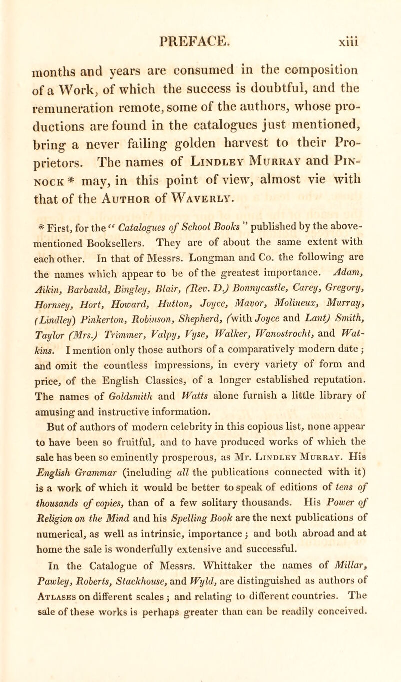 months and years are consumed in the composition of a Work; of which the success is doubtful, and the remuneration remote, some of the authors, whose pro- ductions are found in the catalogues just mentioned, bring a never failing golden harvest to their Pro- prietors. The names of Lindley Murray and Pin- nock * may, in this point of view, almost vie with that of the Author of Waverly. * First, for the “ Catalogues of School Books ” published by the above- mentioned Booksellers. They are of about the same extent with each other. In that of Messrs. Longman and Co. the following are the names which appear to be of the greatest importance. Adam, Allan, Barbauld, Bingley, Blair, (Rev. D.J Bonnycastle, Carey, Gregory, Hornsey, Hort, Howard, Hutton, Joyce, Manor, Molineux, Murray, (Lindley) Pinkerton, Robinson, Shepherd, (with Joyce and Lant) Smith, Taylor (Mrs.) Trimmer, Valpy, Viyse, Walker, Wanostrocht, and Wat- kins. I mention only those authors of a comparatively modern date ; and omit the countless impressions, in every variety of form and price, of the English Classics, of a longer established reputation. The names of Goldsmith and Watts alone furnish a little library of amusing and instructive information. But of authors of modern celebrity in this copious list, none appear to have been so fruitful, and to have produced works of which the sale has been so eminently prosperous, as Mr. Lindley Murray. His English Grammar (including all the publications connected with it) is a work of which it would be better to speak of editions of tens of thousands of copies, than of a few solitary thousands. His Power of Religion on the Mind and his Spelling Book are the next publications of numerical, as well as intrinsic, importance j and both abroad and at home the sale is wonderfully extensive and successful. In the Catalogue of Messrs. Whittaker the names of Millar, Pawley, Roberts, Stackhouse, and Wyld, are distinguished as authors of Atlases on different scales ; and relating to different countries. The sale of these works is perhaps greater than can be readily conceived.