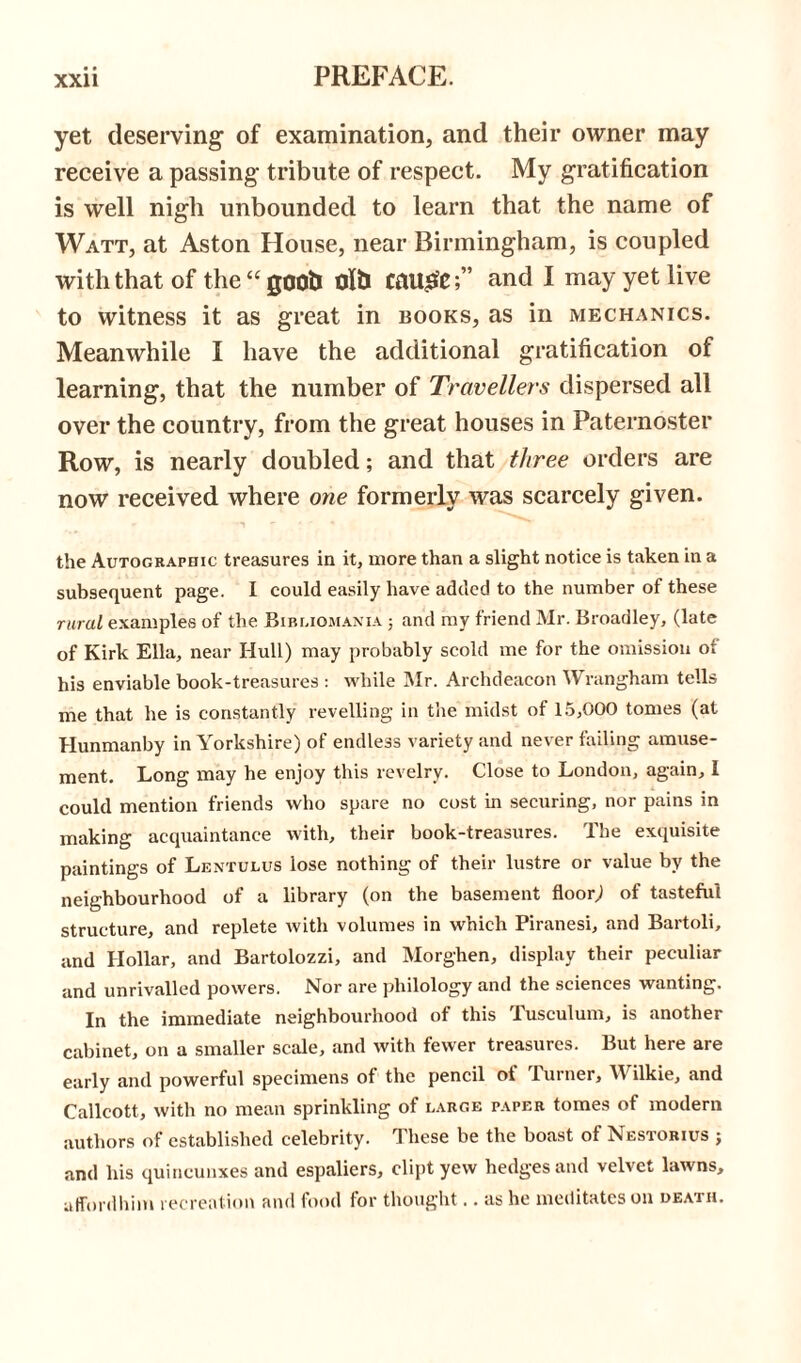 yet deserving1 of examination, and their owner may receive a passing tribute of respect. My gratification is well nigh unbounded to learn that the name of Watt, at Aston House, near Birmingham, is coupled with that of the “ goob Olb Canute;” and I may yet live to witness it as great in books, as in mechanics. Meanwhile I have the additional gratification of learning, that the number of Travellers dispersed all over the country, from the great houses in Paternoster Row, is nearly doubled; and that three orders are now received where one formerly was scarcely given. the Autographic treasures in it, more than a slight notice is taken in a subsequent page. I could easily have added to the number of these rural examples of the Bibliomania ; and my friend Mr. Broadley, (late of Kirk Ella, near Hull) may probably scold me for the omission oi his enviable book-treasures : while Mr. Archdeacon Wrangham tells me that he is constantly revelling in the midst of 15,000 tomes (at Hunmanby in Yorkshire) of endless variety and never failing amuse- ment. Long may he enjoy this revelry. Close to London, again, I could mention friends who spare no cost in securing, nor pains in making acquaintance with, their book-treasures. The exquisite paintings of Lentulus lose nothing of their lustre or value by the neighbourhood of a library (on the basement floor) of tasteful structure, and replete with volumes in which Piranesi, and Bartoli, and Hollar, and Bartolozzi, and Morghen, display their peculiar and unrivalled powers. Nor are philology and the sciences wanting. In the immediate neighbourhood of this Tusculum, is another cabinet, on a smaller scale, and with fewer treasures. But here are early and powerful specimens of the pencil ot Turner, YV ilkie, and Callcott, with no mean sprinkling of large paper tomes of modern authors of established celebrity. These be the boast of Nestorius ; and his quincunxes and espaliers, dipt yew hedges and velvet lawns, affordhim recreation and food for thought.. as he meditates on death.