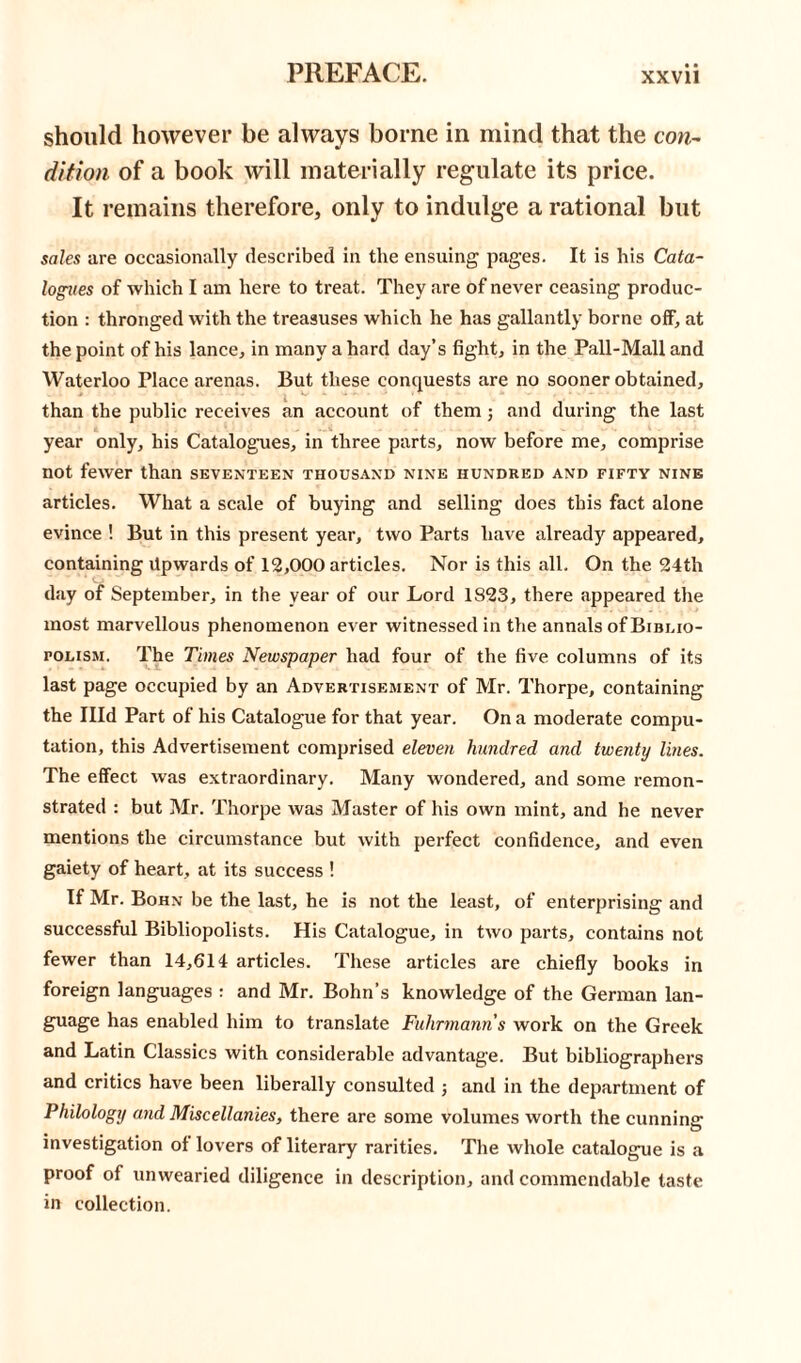 should however be always borne in mind that the con- dition of a book will materially regulate its price. It remains therefore, only to indulge a rational but sales are occasionally described in tlie ensuing pages. It is his Cata- logues of which I am here to treat. They are of never ceasing produc- tion : thronged with the treasuses which he has gallantly borne off, at the point of his lance, in many a hard day’s fight, in the Pall-Mall and Waterloo Place arenas. But these conquests are no sooner obtained, l *' than the public receives an account of them; and during the last year only, his Catalogues, in three parts, now before me, comprise not fewer than seventeen thousand nine hundred and fifty nine articles. What a scale of buying and selling does this fact alone evince ! But in this present year, two Parts have already appeared, containing Upwards of 12,000 articles. Nor is this all. On the 24th day of September, in the year of our Lord 1823, there appeared the most marvellous phenomenon ever witnessed in the annals of Bibeio- roLissi. The Times Newspaper had four of the five columns of its last page occupied by an Advertisement of Mr. Thorpe, containing the Hid Part of his Catalogue for that year. On a moderate compu- tation, this Advertisement comprised eleven hundred and twenty lines. The effect was extraordinary. Many wondered, and some remon- strated : but Mr. Thorpe was Master of his own mint, and he never mentions the circumstance but with perfect confidence, and even gaiety of heart, at its success ! If Mr. Bohn be the last, he is not the least, of enterprising and successful Bibliopolists. His Catalogue, in two parts, contains not fewer than 14,614 articles. These articles are chiefly books in foreign languages : and Mr. Bohn’s knowledge of the German lan- guage has enabled him to translate Fulirmanns work on the Greek and Latin Classics with considerable advantage. But bibliographers and critics have been liberally consulted j and in the department of Philology and Miscellanies, there are some volumes worth the cunning: investigation of lovers of literary rarities. The whole catalogue is a proof of unwearied diligence in description, and commendable taste in collection.