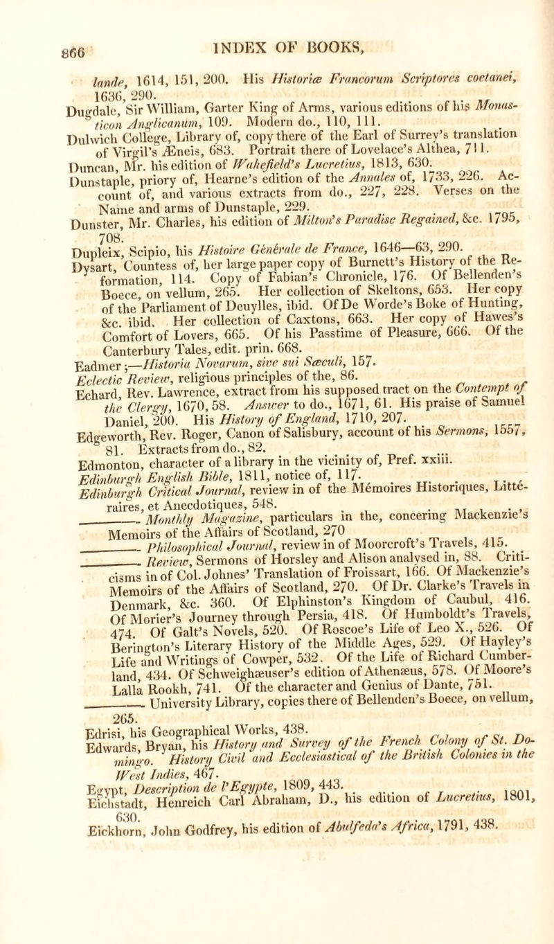 land)1, 1614, 151,200. His Histories Francorum Scriptorcs coetanei, 1636,’290. Dugdale, Sir William, Garter King of Arms, various editions or ms Monas- ticon Anglicanum, 109. Modern do., 110, 111. Dulwich College, Library of, copy there of the Earl of Surrey’s translation of Virgil’s TEneis, 6S3. Portrait there of Lovelace’s Althea, 71 L Duncan, Mr. his edition of Wakefield’s Lucretius, 1813, 630. Dunstaple, priory of, Iiearne’s edition of the Annales of, 1733, 226. Ac- count of, and various extracts from do., 227, 228. Verses on the Name and arms of Dunstaple, 229. Dunster, Mr. Charles, his edition of Milton’s Paradise Regained, &c. 1/95, 708 Dupleixj Scipio, his Histoire Genkrale de France, 1646—63, 290. Dysart, Countess of, her large paper copy of Burnett’s History of the Ke- ^ formation, 114. Copy of Fabian’s Chronicle, 1/6. Of Bellenden s Boeee on vellum, 265. Her collection of Skeltons, 653. Her copy of the Parliament of Deuylles, ibid. Of De Worde’s Boke of Hunting, &c ibid. Her collection of Caxtons, 663. Her copy of Hawes’s Comfort of Lovers, 665. Of his Passtime of Pleasure, 666. Of the Canterbury Tales, edit. prin. 668. Eadmerj—Historia Novarum, s'we sui Seeculi, 157. Eclectic Review, religious principles of the, 86. Echard Rev. Lawrence, extract from his supposed tract on the Contempt of the Clergy, 1670, 58. Answer to do., 1671, 61. His praise of Samuel Daniel, 200. His History of England, 1710, 207. _ Edgeworth, Rev. Roger, Canon of Salisbury, account of his Sermons, 153/, 81. Extracts from do., 82. . .... Edmonton, character of a library in the vicinity of, Pref. xxm. Edinburgh English Bible, 1811, notice of, 117- . , Edinburgh Critical Journal, review in of the Memoires Histonques, Litte- raires, et Anecdotiques, 548. . Monthly Magazine, particulars in the, concermg Mackenzie s Memoirs of the Affairs of Scotland, 270 Philosophical Journal, review in of Moorcroft s 1 ravels, 415. Review, Sermons of Horsley and Alison analysed in, 88. Criti- . « . rn 1 . • C I ' * A. 1 /' / ' / li l\ 1 n I cisms in of Col. Jolines’ Translation of Froissart, 166. Of Mackenzie’s Memoirs of the Affairs of Scotland, 270. Of Dr. Clarke’s travels in Denmark, &c. 360. Of Elphinston’s Kingdom of Caubul, 416. OfMorier’s Journey through Persia, 418. Of Humboldts 1 ravels, 474 Of Galt’s Novels, 520. Of Roscoe’s Life of Leo X., 526. Of Berineton’s Literary History of the Middle Ages, 529. Of Hayley’s Life and Writings of Cowper, 532. Of the Life of Richard Cumber- land 434. Of Schweighaeuser’s edition of Athemeus, 578. Of Moore’s Lalla Rookli, 741. Of the character and Genius of Dante, 751. . University Library, copies there of Bellenden’s Boece, on vellum. 265. Edrisi, his Geographical Works, 438. Edwards, Bryan, his History and Survey of the trench Colony of St. Do- mingo. History Civil and Ecclesiastical oj the British Colonies m the West Indies, 467- Egypt, Description de VEgypte, 1809,443. Eichstadt, Henreich Carl Abraham, D., his edition of Lucretius, 1801, Eickhorn, John Godfrey, his edition of Abulfeda's Africa, 1791, 438.
