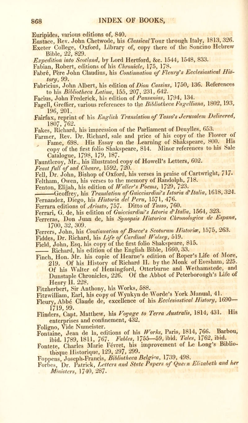 Euripides, various editions of, 840. Eustace, Rev. John Chetvvode, his Classical Tour through Italy, 181.3,326. Exeter College, Oxford, Library of, copy there of the Soncino Hebrew Bible, 22, 829. Expedition into Scotland, by Lord Hertford, &c. 1544, 1548, 8.33. Fabian, Robert, editions of his Chronicle, 175, 178. Fabre, Pure John Claudius, his Continuation of Fleury’s Ecclesiastical His- tory, 99. Fabricius, John Albert, his edition of Dion Cassius, 1750, 136. References to his Bibliotheca Latina, 155, 207, 231, 642. Facius, John Frederick, his edition of Pausanias, 1794, 134. Fagell, Greffier, various references to the Bibliotheca Fagelliuna, 1802, 193, 196, 201. Fairfax, reprint of his English Translation of Tasso's Jerusalem Delivered, 1807, 762. Fakes, Richard, his impression of the Parliament of Deuylles, 653. Farmer, Rev. Dr. Richard, sale and price of his copy of the Flower of Fame, 698. His Essay on the Learning of Shakspeare, 800. His copy of the first folio Shakspeare, 814. Minor references to his Sale Catalogue, 1798, 179, 187. Fauntleroy, Mr., his illustrated copy of Howell’s Letters, 602. Feast full of sad Cheare, 1592, 720. Fell, Dr. John, Bishop of Oxford, his verses in praise of Cartwright, 717- Feltham, Owen, his verses to the memory of Randolph, 718. Fenton, Elijah, his edition of Waller's Poems, 1729, 723. ■ Geoffrey, his Translation of Guicciardini’s Istoria d'Italia, 1618, 324. Fernandez, Diego, his Historia del Peru, 1571, 476. Ferrara editions of Ariosto, 757. Ditto of Tasso, 760. Ferrari, G. de, his edition of Guicciardini’s Istoria d’Italia, 1564, 323. Ferreras, Don Juan de, his Synopsis Historica Chronologica de Espana, 1700, 32, 309. Ferrers, John, his Continuation of Boece’s Scotorum Historia, 1575, 263. Fiddes, Dr. Richard, his Life of Cardinal Wolsey, 519. Field, John, Esq. his copy of the first folio Shakspeare, 815. Richard, his edition of the English Bible, 1660, 33. Finch, Hon. Mr. his copie of Hearne’s edition of Roper’s Life of More, 219. Of his History of Richard II. by the Monk of Evesham, 225. Of his Walter of Hemingford, Otterburne and Wethamstede, and Dunstaple Chronicles, 226. Of the Abbot of Peterborough’s Life of Henry II. 228. Fitzherbert, Sir Anthony, his Works, 588. Fitzwilliam, Earl, his copy of Wynkyn de Worde’s York Manual, 41. Fleury, Abbe Claude de, excellence of his Ecclesiastical History, 1690— His 1719 99. Flinders, Capt. Matthew, his Voyage to Terra Australis, 1814, 431. enterprises and confinement, 432. Foligno, Vide Nuineister. Fontaine, Jean de la, editions of his Works, Pans, 1814, /66. Barbou, ibid. 1789, 1811, 767. Fables, 1755—59, ibid. Tales, 1762, ibid. Fontete, Charles Marie Fdvret, his improvement of Le Long’s Biblio- theque Historique, 129, 297, 299. Foppens, Joseph-Francis, Bibliotheca Belgica, 1/39, 498. Forbes, Dr. Patrick, Letters and State Papers of Quern Elizabeth and her Ministers, 1740, 287.