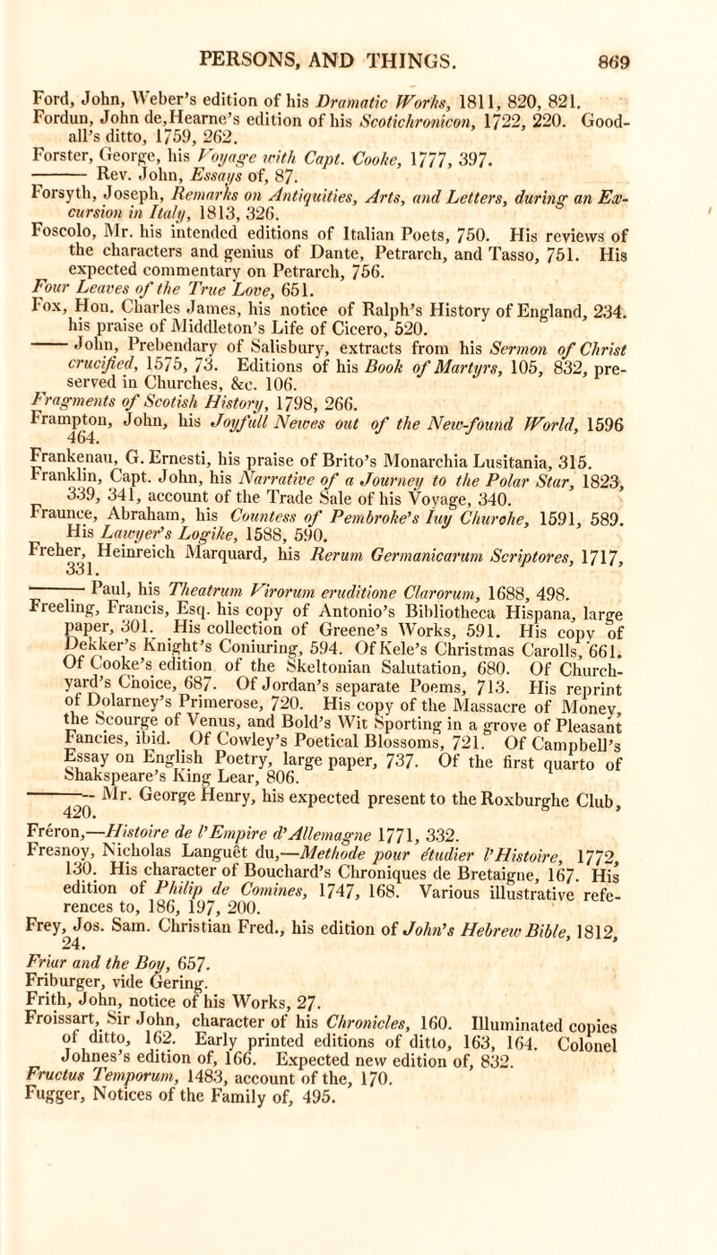 Ford, John, Weber’s edition of his Dramatic Works, 1811, 820, 821. Fordun, John de,Hearne’s edition of his Scoticlironicon, 1722, 220. Good- all’s ditto, 1/59, 262, Forster, George, his Voyage with Capt. Cooke, \777, 397. Rev. John, Essays of, 87. Forsyth, Joseph, Remarks on Antiquities, Arts, and Letters, during an Ex- cursion in Italy, 1813, 326. Foscolo, Mr. his intended editions of Italian Poets, 750. His reviews of the characters and genius of Dante, Petrarch, and Tasso, 751. His expected commentary on Petrarch, 756. Four Leaves of the True Love, 651. Fox, Hon. Charles James, his notice of Ralph’s History of England, 234. his praise of Middleton’s Life of Cicero, 520. John, Prebendary of Salisbury, extracts from his Sermon of Christ crucified, 1575, 73. Editions of his Book of Martyrs, 105, 832, pre- served in Churches, &e. 106. Fragments of Scotish History, 1/98, 266. Frampton, John, his Joyfull Newes out of the New-found World, 1596 464. Frankenau, G. Ernesti, his praise of Brito’s Monarchia Lusitania, 315. rranklin, Capt. John, his Narrative of a Journey to the Polar Star, 1823, 339, 341, account of the Trade Sale of his Voyage, 340. Fraunce, Abraham, his Countess of Pembroke's Iuy Churohe, 1591, 589. His Lawyer's Logike, 1588, 590. Fieher, Heinreich Marquard, his Rerum Germanicarum Scriptores, 1717, 331 • ■ Paul, his Theatrum Virorum eruditione Clarorum, 1688, 498. Freeling, Francis, Esq. his copy of Antonio’s Bibliotheca Hispana, large paper, 301. His collection of Greene’s Works, 591. His copy of DeKker’s Knight’s Coniuring, 594. OfKele’s Christmas Carolls, 661. Of Cooke’s edition of the Skeltonian Salutation, 680. Of Church- yard’s Choice, 687. Of Jordan’s separate Poems, 713. His reprint of Dolarney’s Primerose, 720. His copy of the Massacre of Money the Scourge of Venus, and Bold’s Wit Sporting in a grove of Pleasant Fancies, ibid. _ Of Cowley’s Poetical Blossoms, 721. Of Campbell’s Essay on English Poetry, large paper, 737- Of the first quarto of bhakspeare’s King Lear, 806. — Mr. George Henry, his expected present to the Roxburghe Club 420. * Freron,—Histoire de VEmpire d’Allemagne 1771, 332. Fresnoy, Nicholas Languet du,—Methode pour dtudier I’Histoire, 1772 130. His character of Bouchard’s Chroniques de Bretaigne, 167. His edition of Philip de Comines, 1747, 168. Various illustrative refe- rences to, 186, 197, 200. Frey, Jos. Sam. Christian Fred., his edition of John's Hebrew Bible, 1812, 24. Friar and the Boy, 657. Friburger, vide Gering. Frith, John, notice of his Works, 27. Froissart, Sir John, character of his Chronicles, 160. Illuminated copies ot ditto, 162. Early printed editions of ditto, 163, 164. Colonel Johnes’s edition of, 166. Expected new edition of, 832. Fructus Temporum, 1483, account of the, 170. Fugger, Notices of the Family of, 495.