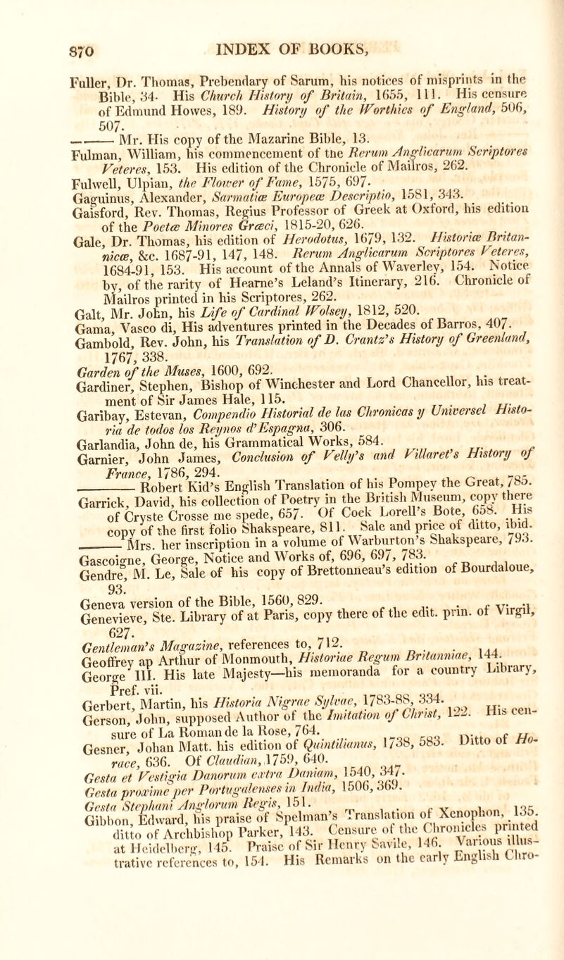 Fuller, Dr. Thomas, Prebendary of Sarum, his notices of misprints in the Bible, 34- His Church History of Britain, 1655, 111. His censure of Edmund Howes, 189. History of the Worthies of England, 506, 507- Mr. His copy of the Mazarine Bible, 13. Fulman, William, his commencement of the Rerum Anglicarum Scriptures Veteres, 153. His edition of the Chronicle of Mailros, 262. Fulwell, Ulpian, the Flower of Fame, 1575, 697- Gaguinus, Alexander, Sarmatice European Descriptio, 1581, 343. Gaisford, Rev. Thomas, Regius Professor of Greek at Oxford, his edition of the Poetce Minores Greed, 1815-20, 626. Gale, Dr. Thomas, his edition of Herodotus, 1679, 132. Histories Bntan- nicce, &c. 1687-91, 147, 148. Rerum Anglicarum Scriptores Veteres, 1684-91,153. His account of the Annals of Waverlev, 154. Notice by, of the rarity of Heame’s Leland’s Itinerary, 216. Chronicle of Mailros printed in his Scriptores, 262. Galt, Mr. John, his Life of Cardinal tFolsey, 1812, 520. Gama Vasco di. His adventures printed in the Decades of Barros, 407- Gambold, Rev. John, his Translation of D. Grant As History of Greenland, 1767, 338. Garden of the Muses, 1600, 692. Gardiner, Stephen, Bishop of Winchester and Lord Chancellor, his treat- ment of Sir James Hale, 115. Garibay, Estevan, Compendio Historial de las Cliromcas y Umversel Histo- ric de todos los Reynos d’Espagna, 306. Garlandia, John de, his Grammatical Works, 584. Gamier, John James, Conclusion of Felly’s and Villaret’s History oj France, 1786, 294. . „ 7Q(- Robert Kid’s English Translation of his Pompev the Great, /bo. Garrick, David, his collection of Poetry in the British Museum, copy there of Cryste Crosse me spede, 657- Of Cock Lorell s Bote 658. His copy of the first folio Shakspeare, 811. 8alc and price of ditto, ibid. Mrs. her inscription in a volume of Warburton’s Shakspeare, 793. Gascoigne, George, Notice and Works of, 696, 697, 783. Gendre, M. Le, Sale of his copy of Brettonneau’s edition o. Bourdaloue, 93.’ Geneva version of the Bible, 1560, 829. . - v; ., Genevieve, Ste. Library of at Pans, copy there of the edit. pnn. of \ irgil, 627. Gentleman’s Magazine, references to, /12. . Geoffrey ap Arthur of Monmouth, Histonae Regum Bntanmae, 144. George 111. His late Majesty—his memoranda for a country Prcf. vii. ^ Gerbert, Martin, his Historic Nigrae Sylvae, 1783-88 334. Gerson, John, supposed Author oMhe Imitation of Christ, 122. lii» cen sure of La Roman de la Rose, 764. Gesner Johan Matt, his edition of Qumtiliams, 1/38, 583. Ditto of Hi- race, 636. Of Claudian, 1759, 640. Gesta et Vestigia Danonm extra Dan,am, 1540, 34/. Gesta proxime per Portugalenses in India, 150b, 363. Gesta Stephani Anglorum Regis, 151. v , Gibbon Edward, his praise of Spelman’s I ransla ion of Xenophon, 130 Tuo of ArchbiA Parker,'143. CenSur<,of“romcks pr Med at Heidelberg, 145. Praise of Sir Henry Savile, 146. Various illus- trative references to, 151. His Remarks on the early English Chro- Library,