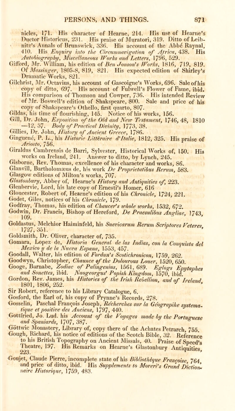 nicies, 1/1. His character of Hearne, 214. His use of Hearne’s Ductor Historicus, 231. His praise of Muratori, 319. Ditto of Leib- nitz’s Annals of Brunswick, 333. His account of the Abb£ Raynal, 410. His Enquiry into the Circumnavigation of Africa, 438. His Autobiography, Miscellaneous Works and Letters, 1796, 529. Gifford, Mr. William, his edition of Ben Jonson’s Works, 1816, 719, 819. Of Massinger, 1805-8,819, 821. His expected edition of Shirley’s Dramatic Works, 821. Gilchrist, Mr. Octavius, his account of Gascoigne’s Works, 696. Sale of his copy of ditto, 697. His account of Fulwell’s Flower of Fame, ibid. His comparison of Thomson and Cowper, 736. His intended Review of Mr. Boswell’s edition of Shakspeare, 800. Sale and price of his copy of Shakspeare’s Othello, first quarto, 807. Gildas, his time of flourishing, 145. Notice of his works, 156. Gill, Dr. John, Exposition (if the Old and Neiv Testament, 1746, 48, 1810 —12,37. Body of Practical Divinity, 1773, 38. Gillies, Dr. John, History of Ancient Greece, 1786. Gingucne, P. L., his Historic Litteraire d’ltalie, 1812, 325. His praise of Ariosto, 756. Giraldus Cambrensis de Barri, Sylvester, Historical Works of, 150. His works on Ireland, 241. Answer to ditto, by Lynch, 245. Gisborne, Rev. Thomas, excellence of his character and works, 86. Glanvill, Bartholomaeus de, his work De Proprietatibus Rerum, 583. Glasgow editions of Milton’s works, 707. Glastonbury, Abbey of, Hearne’s History and Antiquities of, 223. Glenbervie, Lord, his late copy of Ernesti’s Homer, 616 Gloucester, Robert of, Hearne’s edition of his Chronicle, 1724, 221. Godet, Giles, notices of his Chronicle, 179. Godfray, Thomas, his edition of Chaucer’s whole works, 1532, 672. Godwin, Dr. Francis, Bishop of Hereford, De Praesulibus Angliae, 1743, Goldastus, Melchior Haiminfeld, his Suevicarum Rerum Scriptores Veteres 1/2/, 351. Goldsmith, Dr. Oliver, character of, 735. Gomara, Lopez de, Historia General de las Indias, con la Conquista del Mexico y de la Nueva Espana, 1553, 457- Goodall, Walter, his edition of Fordun’s Scotichronicon, 1759, 262. Goodwyn, Christopher, Chaunce of the Dolourous Louer, 1520,650. Googe, Barnabe, Zodiac of Palingenius, 1561, 689. Eglogs Epytaphes and Sonettes, ibid. Naogeorgus’ Popish Kingdom, l‘570, ibid. Gordon, Rev. James, his Histories of the Irish Rebellion, and of Ireland 1801,1806,252. J Sir Robert, reference to his Library Catalogue, 6. Gosford, the Earl of, his copy of Prynne’s Records, 278. Gosselin, Paschal Franqois Joseph, Recherches sur la Geograpihe systema- tique et positive (les Anciens, 1797, 440. Gottfried, Jo. Lud. his Account of the Voyages made by the Portuguese and Spaniards, 1707, 387. Gottwic Monastery, Library of, copy there of the Achates Petrarch, 755. Gough, Richard, his notice of editions of the Scotch Bible, 32. Reference to his British Topography on Ancient Missals, 40. Praise of Speed’s Theatre, 197- His Remarks on Hearne’s Glastonbury Antiquities 223, •Goujet, Claude Pierre, incomplete state of his BibliotMque Franchise 764 and price of ditto, ibid. His Supplements to Moreri’s Grand Diction, naire Historique, 1759, 483.