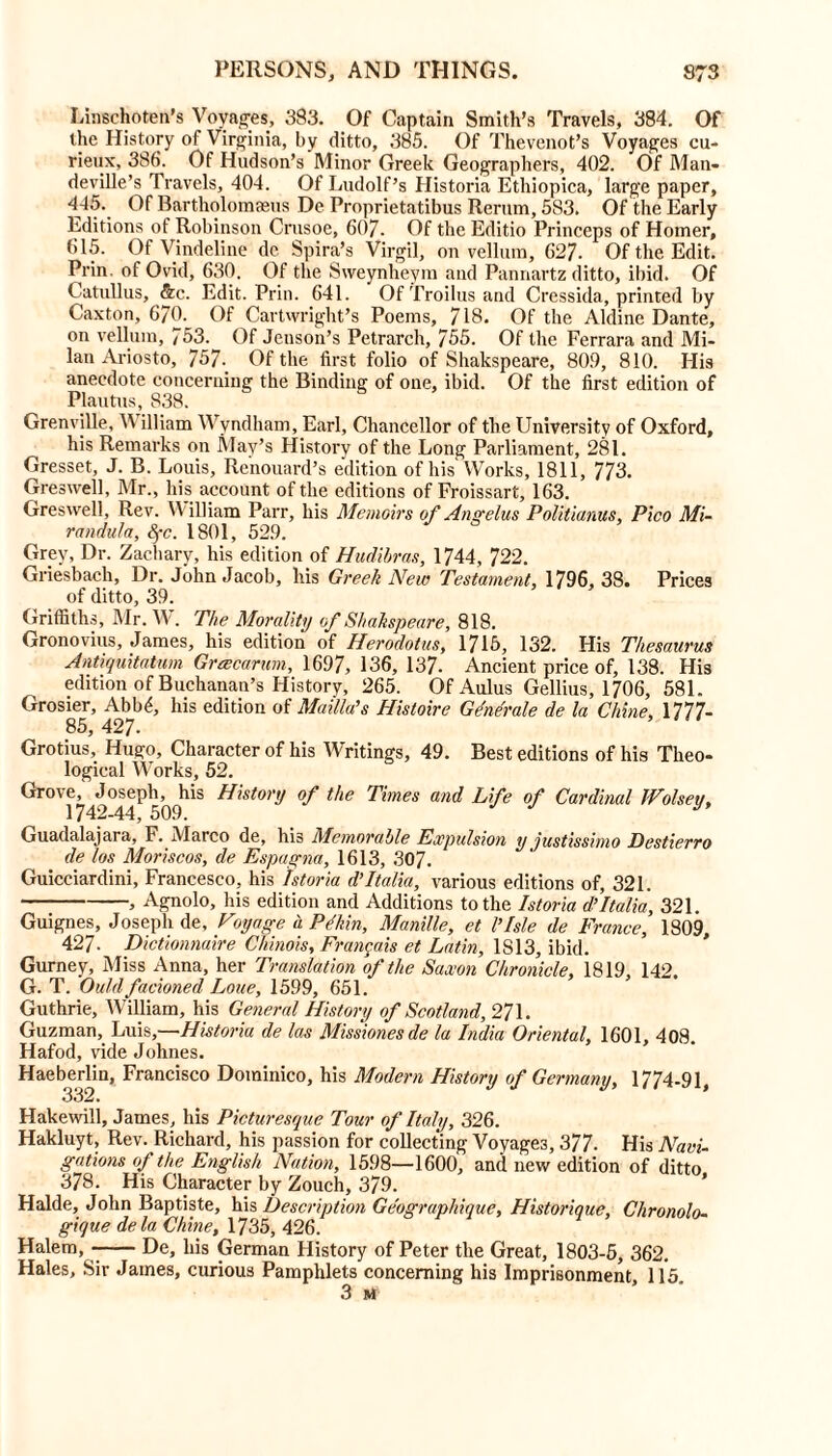 Linschoten’s Voyages, 383. Of Captain Smith’s Travels, 384. Of (he History of Virginia, by ditto, 385. Of Thevenot’s Voyages cu- rieux, 386. Of Hudson’s Minor Greek Geographers, 402. Of Man- deville’s Travels, 404. Of Ludolf’s Historia Ethiopica, large paper, 445. Of Bartholomseus De Proprietatibus Rerum, 583. Of the Early Editions of Robinson Crusoe, 607. Of the Editio Princeps of Homer, 615. Of Vindeline de Spira’s Virgil, on vellum, 627. Of the Edit. Prin. of Ovid, 630. Of the Sweynheym and Pannartz ditto, ibid. Of Catullus, &c. Edit. Prin. 641. Of Troilus and Cressida, printed by Caxton, 670. Of Cartwright’s Poems, 718. Of the Aldine Dante, on vellum, 753. Of Jenson’s Petrarch, 755. Of the Ferrara and Mi- lan Ariosto, 757- Of the first folio of Shakspeare, 809, 810. His anecdote concerning the Binding of one, ibid. Of the first edition of Plautus, 838. Grenville, V illiam Wyndham, Earl, Chancellor of the University of Oxford, his Remarks on May’s History of the Long Parliament, 281. Gresset, J. B. Louis, Renouard’s edition of his Works, 1811, 773. Gres well, Mr., his account of the editions of Froissart, 163. Greswell, Rev. William Parr, his Memoirs of Angelas Politianus, Pico Mi- randula, fyc. 1801, 529. Grey, Dr. Zachary, his edition of Hudibras, 1744, 722. Griesbach, Dr. John Jacob, his Greek New Testament, 1796, 38. Prices of ditto, 39. Griffiths, Mr. W. The Morality of Shakspeare, 818. Gronovius, James, his edition of Herodotus, 1715, 132. His Thesaurus Antiquitatum Gr wear am, 1697, 136, 137- Ancient price of, 138. His edition of Buchanan’s History, 265. Of Aulus Gellius, 1706, 581. Grosier, Abb<*, his edition of Mailla’s Hisloire Generate de la Chine, 1777- Grotius, Hugo, Character of his Writings, 49. Best editions of his Theo- logical Works, 52. Grove, Joseph, his History of the Times and Life of Cardinal JVolseu. 17/10 A A ^ Guadalajara, F. Marco de, his Memorable Expulsion y justissimo Destierro de los Moris cos, de Espagna, 1613, 307. Guicciardini, Francesco, his Istoria d’Italia, various editions of, 321. , Agnolo, his edition and Additions to the Istoria d’Italia, 321. Guignes, Joseph de, Voyage u. PAnn, Manille, et l’Isle de France, 1809, 427. Dictionnaire Chinois, Frangais et Latin, IS 13, ibid. Gurney, Miss Anna, her Translation of the Saxon Chronicle, 1819, 142. G. T. Quid facioned Loue, 1599, 651. Guthrie, William, his General History of Scotland, 271. Guzman, Luis,—Historia de las Missionesde la India Oriental, 1601. 408 Hafod, vide Johnes. Haeberlin, Francisco Dominico, his Modern History of Germany, 1774-91 Hake will, James, his Picturesque Tour of Italy, 326. Hakluyt, Rev. Richard, his passion for collecting Voyages, 377. His Navi- gations of the English Nation, 1598—1600, and new edition of ditto 378. His Character by Zouch, 379. Halde, John Baptiste, his Description Geograpfiique, Historique, Ckronolo- gique dela Chine, 1735, 426. Halem, De, his German History of Peter the Great, 1803-5, 362. Hales, Sir James, curious Pamphlets concerning his Imprisonment, 115 3 M
