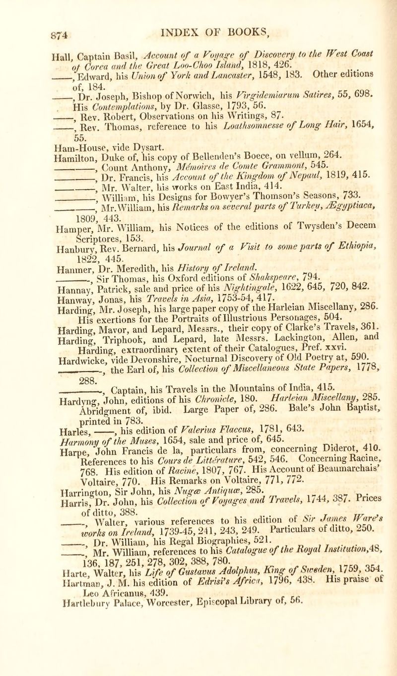 llall. Captain Basil, Account of a Voyage of Discovery to the West Coast ot Corea and the Great Loo-Choo Island, 1818, 426. ‘ Edward, his Union of York and Lancaster, 1548, 183. Other editions , Dr. Joseph, Bishop of Norwich, his Virgidemiarum Satires, 55, 698. His Contemplations, by Dr. Glasse, 1793, 56. , Rev. Robert, Observations on his Writings, 87. ’ Rev. Thomas, reference to his Loathsomnesse of Long Hair, 1654, 55. Ham-House, vide Dysart. „ Hamilton, Duke of, his copy of Bellenden’s Boece, on vellum, 264. y Count Anthony, Mdmoires de Comte Gramm out, 545. , Dr. Francis, his Account of the Kingdom <>J Nepaul, 1819, 415. ’ Mr. Walter, his works on East India, 414. William, his Designs for Bovvyer’s Thomson’s Seasons, 733. ’ Mr. William, his Remarks on several parts of Turkey, JEgyptiaca, 1809’ 443. , . „ „ Hamper, Mr. William, his Notices of the editions of Twysden’s Decern Scriptores, 153. Hanbury, Rev. Bernard, his Journal of a Visit to some parts of Ethiopia, 1822, 445. Hanmer, Dr. Meredith, his History of Ireland. . Sir Thomas, his Oxford editions of Shakspeare, 794. Hannay* Patrick, sale and price of his Nightingale, 1622, 645, 720, 842. Han way, Jonas, his Travels in Asia, 1753-54, 417- Harding, Mr. Joseph, his large paper copy of theHarleian Miscellany, 28b. His exertions for the Portraits of Illustrious Personages, 504. Harding, Mavor, and Lepard, Messrs., their copy of Clarke’s Travels, 361. Harding, Triphook, and Lepard, late Messrs. Lackington, Allen, and Harding, extraordinary extent of their Catalogues, Pref. xxvi. Hardwicke, vide Devonshire, Nocturnal Discovery of Old Poetry at, 390. j the Earl of, his Collection of Miscellaneous State Papers, 1//8, 288 L., Captain, his Travels in the Mountains of India, 415. Hardvng, John, editions of his Chronicle, 180. Harleian Miscellany, 285. Abridgment of, ibid. Large Paper of, 286. Bale s John Baptist, printed in 783. Harles, , his edition of Valerius Flaccus, 1/81, b43. Harmony of the Muses, 1654, sale and price of, 645. Harpe John Francis de la, particulars from, concerning Diderot, 410. References to his Cows de Literature, 542, 546. Concerning Racine, 768. His edition of Racine, 1807, 767- His Account of Beaumarchais’ Voltaire, 770. His Remarks on Voltaire, 771, 772. Harrington, Sir John, his Nugee Antique, 285. Harris, Dr. John, his Collection of Voyages and Travels, 1/44, 387. Prices of ditto, 388. . c v t nr j Walter, various references to his edition of Sir Aames Ware’s works on Ireland, 1739-45, 241, 243, 249. Particulars of ditto, 250. , Dr. William, his Regal Biographies, 521. ]\/fr William references to his Catalogue of the Royal Institution,4b, 136, 187, 251, 278, 302, 388, 780 Harte, Walter, his Life of Gustams Adolphus, King*of Sweden, 1759, 354 Hartman, J. M. his edition of Edrisi’s Africa, 1796, 438. His praise ot Leo Africanus, 439. Hartlebury Palace, Worcester, Episcopal Library of, 56.