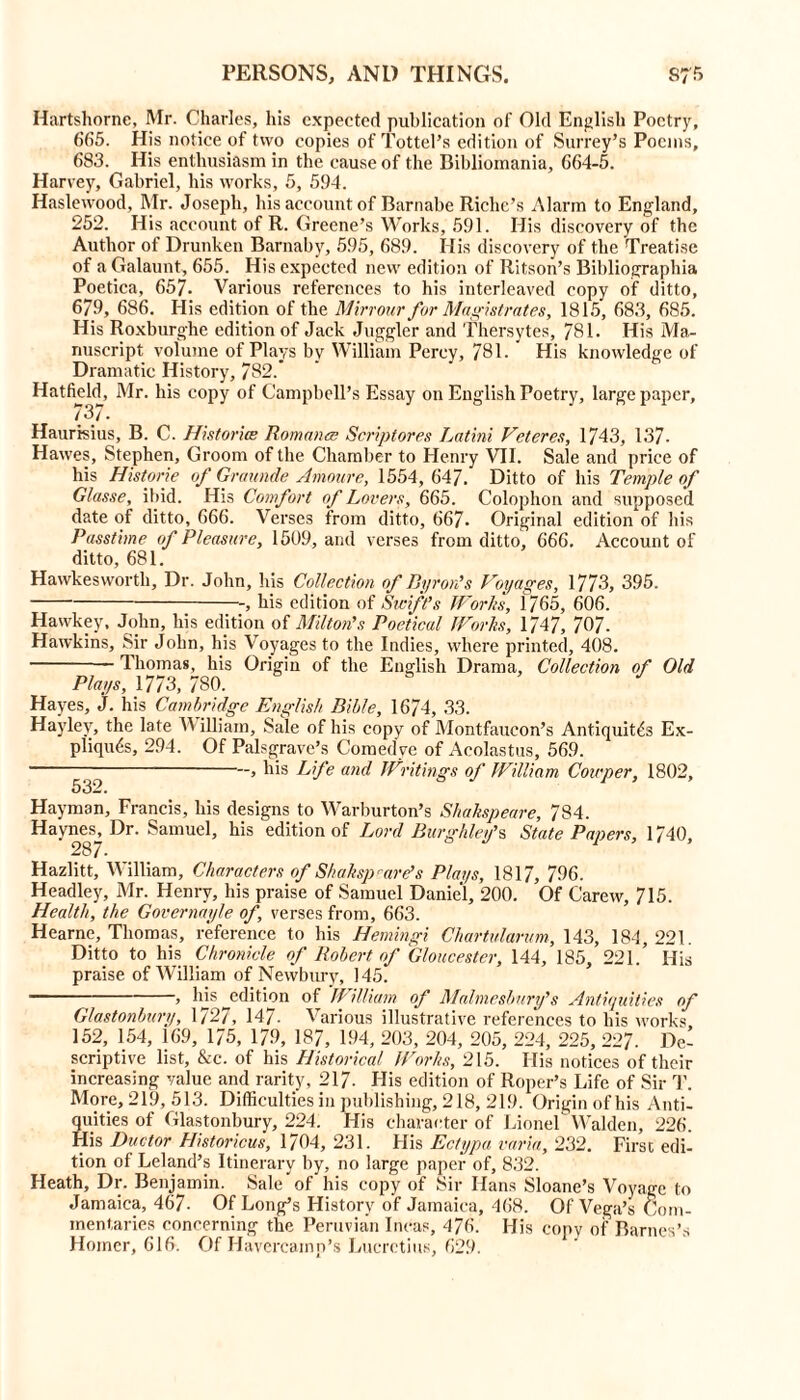Hartshornc, Mr. Charles, his expected publication of Old English Poetry, 665. His notice of two copies of Tottel’s edition of Surrey’s Poems, 683. His enthusiasm in the cause of the Bibliomania, 664-5. Harvey, Gabriel, his works, 5, 594. Haslewood, Mr. Joseph, his account of Barnabe Riche’s Alarm to England, 252. His account of R. Greene’s Works, 591. His discovery of the Author of Drunken Barnabv, 595, 689. His discovery of the Treatise of a Galaunt, 655. His expected new edition of Ritson’s Bibliographia Poetica, 657. Various references to his interleaved copy of ditto, 6/9, 686. His edition of the Mirrour for Magistrates, 1815, 683, 685. His Roxburghe edition of Jack Juggler and Thersytes, 781. His Ma- nuscript volume of Plays by William Percy, 781. His knowledge of Dramatic History, 782. Hatfield, Mr. his copy of Campbell’s Essay on English Poetry, large paper, 737. Haurisius, B. C. Histories Romanes Scriptores Latini Vcteres, 1743, 137- Hawes, Stephen, Groom of the Chamber to Henry VII. Sale and price of his Historic of Graunde Amoure, 1554, 647. Ditto of his Temple of Glasse, ibid. His Comfort of Lovers, 665. Colophon and supposed date of ditto, 666. Verses from ditto, 667. Original edition of his Passtime of Pleasure, 1509, and verses from ditto, 666. Account of ditto, 681. Hawkeswortli, Dr. John, his Collection of Byron’s Voyages, 1773, 395. -, his edition of Swift’s Works, 1765, 606. Hawkey, John, his edition of Milton's Poetical Works, 1747, 707. Hawkins, Sir John, his Voyages to the Indies, where printed, 408. Thomas, his Origin of the English Drama, Collection of Old Plays, 1773, 780. Hayes, j. his Cambridge English Bible, 1674, 33. Haylev, the late Y\ illiain. Sale of his copy of Montfaucon’s Antiquit^s Ex- pliqu&>, 294. Of Palsgrave’s Comedve of Acolastus, 569. —, his Life and Writings of William Couper, 1802, 532. Hay man, Francis, his designs to Warburton’s Shakspeare, 784. Haynes, Dr. Samuel, his edition of Lord Burghley’s State Papers, 1740, 287- Hazlitt, William, Characters of Skakspware’s P/ai/s, 1817, 796. Headley, Mr. Henry, his praise of Samuel Daniel, 200. Of Carew, 715. Health, the Governayle of, verses from, 663. Hearne, Thomas, reference to his Hemingi Chartvlarum, 143, 184, 221. Ditto to his Chronicle of Robert of Gloucester, 144, 185, 221.’ His praise of William of Newbury, 145. , his edition of // il/iam of Malmesbury’s Antiquities of Glastonbury, 1727, 147- Various illustrative references to his works 152, 154, 169, 175, 179, 187, 194, 203, 204, 205, 224, 225, 227. De- scriptive list, &c. of his Historical lPorks, 215. His notices of their increasing value and rarity, 217. His edition of Roper’s Life of Sir T. More, 219, 513. Difficulties in publishing, 218, 219. Origin of his Anti- quities of Glastonbury, 224. His character of Lionel Walden, 226. His Doctor Historicus, 1704, 231. His Ectypa varia, 232. First edi- tion of Leland’s Itinerary by, no large paper of, 832. Heath, Dr. Benjamin. Sale of his copy of Sir Hans Sloane’s Voyage to Jamaica, 467- Of Long’s History of Jamaica, 468. Of Vega’s Com- mentaries concerning the Peruvian Incas, 476. His copy of Barnes’s Horner, 616. Of Havercainn’s Lucretius, 629.