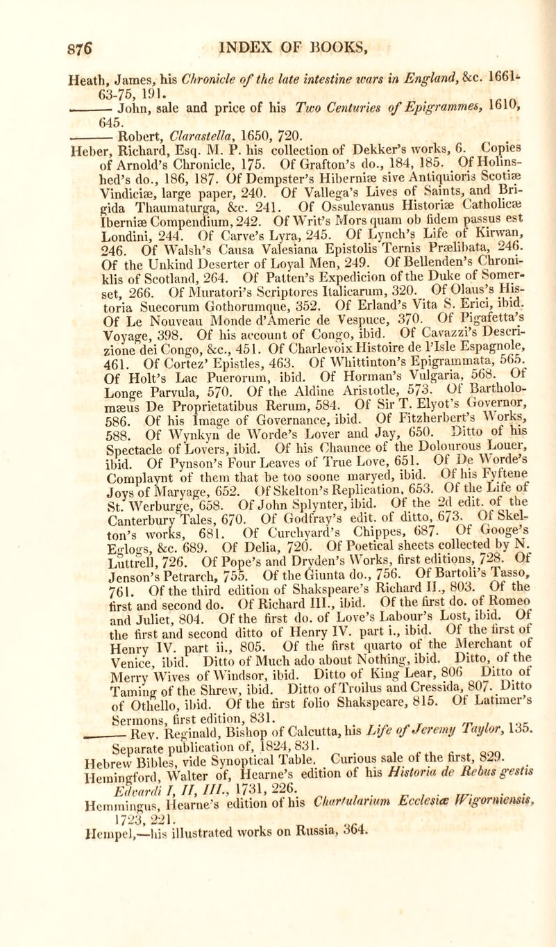 Heath, James, his Chronicle of the late intestine tears in England, &c. 1661- 63-75, 191. . . ,.in John, sale and price of his Two Centuries of Epigrammes, loiu, 645. Robert, Claraslclla, 1650, 720. Heber, Richard, Esq. M. P. his collection of Dekker’s works, 6. Copies of Arnold’s Chronicle, 175. Of Grafton’s do., 184, 185. . Of Holins- hed’s do., 186, 187- Of Dempster’s Hibernue sive Antiquioris Scotife Vindiciae, large paper, 240. Of Vallega’s Lives of Saints, and Bri- gida Thaumaturga, &c. 241. Of Ossulevanus Historic Catholica; Iberniae Compendium, 242. Of Writ’s Morsquam ob fidem passus est Londini, 244. Of Carve’s Lyra, 245. Of Lynch’s Life of Kirwan, 246. Of Walsh’s Causa Valesiana Epistolis Ternis Prselibat.a, 246. Of the Unkind Deserter of Loyal Men, 249. Of Bellenden’s Chroni- klis of Scotland, 264. Of Patten’s Expedicion of the Duke of Somer- set, 266. Of Muratori’s Scriptores Italicarum, 320. Of Olaus’s His- toria Suecorum Gothorumque, 352. Of Erland’s Vita S. Erici, ibid. Of Le Nouveau Monde d’Americ de Vespuce, 370. Of Pigafetta’s Voyage, 398. Of his account of Congo, ibid. Of Cavazzi’s Descn- zione dei Congo, &c., 451. Of Charlevoix Histoire de l’Isle Espagnole, 461. Of Cortez’ Epistles, 463. Of Whittinton’s Epigrammata, 565. Of Holt’s Lac Puerorum, ibid. Of Horman’s Vulgaria, 568. Ot Longe Parvula, 570. Of the Aldine Aristotle, 5/o. Ot Bartholo- mseus De Proprietatibus Rerum, 584. Of Sir T. Elyot’s Governor, 586. Of his Image of Governance, ibid. Of Fitzherbert’s M orks, 588. Of Wynkyn de Worde’s Lover and Jay, 650. Ditto of his Spectacle of Lovers, ibid. Of his Chaunce of the Dolourous Louei, ibid. Of Pynson’s Four Leaves of True Love, 651. Of De YVordes Complaynt of them that be too soone maryed, ibid. Of his Fyftene Joys of Maryage, 652. Of Skelton’s Replication, 653. Ot the Lite ol St. Werburge, 658. Of John Splynter, ibid. Of the 2d edit, of the Canterbury Tales, 670. Of Godfray’s edit, of ditto, 673. Of Skel- ton’s works, 681. Of Curchyard’s Chippes, 687- Of Googe’s EMogs, &c. 689. Of Delia, 720. Of Poetical sheets collected by N. Luttrell, 726. Of Pope’s and Dryden’s Works, first editions, 728. Of Jenson’s Petrarch, 755. Of theGiunta do., 756. Of Bartoii s ^asso, 761. Of the third edition of Shakspeare’s Richard II., 803. Of the first and second do. Of Richard III., ibid. Of the first do. of Romeo and Juliet, 804. Of the first do. of Love’s Labour’s Lost, ibid. Of the first and second ditto of Henry IV. part i., ibid. Oi the first of Henry IV. part ii., 805. Of the first quarto of the Merchant ol Venice, ibid. Ditto of Much ado about Nothing, ibid. Ditto, of the Merry Wives of Windsor, ibid. Ditto of King Lear, 806 Ditto ot Taming- of the Shrew, ibid. Ditto of Troilus and Cressida, 80/. Ditto of Othello, ibid. Of the first folio Shakspeare, 815. Of Latimer’s Sermons, first edition, 831. . „ r Rev. Reginald, Bishop of Calcutta, his Lfe of Jeremy Taylor, 135. Separate publication of, 1824, 831. Hebrew Bibles, vide Synoptical Table. Curious sale of the first, 8-9. Hemingford, Walter of, Hearne’s edition of his Hist or m de Rebus gestis Edvardi I, II, III; 1731, 226. . . . Hemmingus, Hearne’s edition of his Chartularwm Ecclesiw Wigormensis, 1723 221. Hempel,—his illustrated works on Russia, 364.