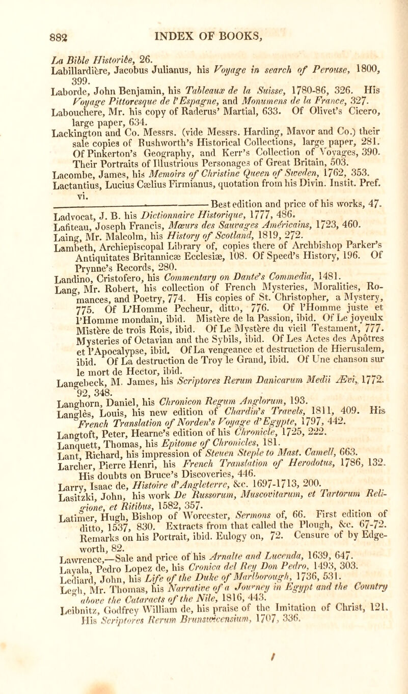 La Bible Historibe, 26. Labillardihre, Jacobus Julianus, his Voyage in search of Pcrouse, 1800, 399. Laborde, John Benjamin, his Tableaux de la Suisse, 1780-86, 326. His Voyage Pittoresque de V Espagne, and Monumens de la France, 327- Labouchere, Mr. his copy of Raderus’ Martial, 633. Of Olivet’s Cicero, large paper, 634. Lackington and Co. Messrs, (vide Messrs. Harding, Mavor and Co.) their sale copies of Rushworth’s Historical Collections, large paper, 281. Of Pinkerton’s Geography, and Kerr’s Collection of Voyages, 390. Their Portraits of Illustrious Personages of Great Britain, 503. Lacombe, James, his Memoirs of Christine Queen of Sweden, 1762, 353. Lactantius, Lucius Caelius Firmianus, quotation from his Divin. Instit. Pref. vi. - Best edition and price of his works, 47- Ladvocat, J. B. his Dictionnaire Historique, 1777, 486. Lafiteau, Joseph Francis, Mceurs des Sauvages Amdricains, 1723, 460. Laing, Mr. Malcolm, his History of Scotland, 1819, 272. Lambeth, Archiepiscopal Library of, copies there of Archbishop Parker’s Antiquitates Britannicae Ecclesiae, 108. Of Speed’s History, 196. Of Prynne’s Records, 280. Landino, Cristofero, his Commentary on Dante's Commedia, 1481. Lang, Mr. Robert, his collection of French Mysteries, Moralities, Ro- mances, and Poetry, 774. His copies of St. Christopher, a Mystery, 775. Of L’Homme Pecheur, ditto, 776. Of l’Hoinme juste et l’Homme mondain, ibid. Mistbre de la Passion, ibid. Of Le joyeulx Mistbre de trois Rois, ibid. Of Le Mysthre du vieil Testament, 777- Mysteries of Oetavian and the Sybils, ibid. Of Les Actes des Apotres et 1’Apocalypse, ibid. Of La vengeance et destruction de Hierusalem, ibid. Of La destruction de Troy le Grand, ibid. Of Une chanson sur le mort de Hector, ibid. Langebeek, M. James, his Scriptores Rerum Danicarum Medn Mm, 17/2. 92, 348. r»r»?ol Ivig njirnnimn Rpirum. /Inprior urn. 193. His 132. Langtoft, Peter, Hearne’s edition of his Chronicle, 1725, 222. Lanquett, Thomas, his Epitome of Chronicles, 181 Lant, Richard, his impression of Steuen Staple to Mast. Cornell, ob3. Larcher, Pierre Henri, his French Translation of Herodotus, 1/86, His’doubts on Bruce’s Discoveries, 446. Larry, Isaac de, Histoire d'Angleterre, &c. 1697-1713, 200. Lasitzki, John, his work De Russorum, Muscovitarum, et Tartorum Reli- gione, et Ritibus, 1582, 357- Latimer Hmrh, Bishop of Worcester, Sermons of, 66. First edition of ditto 1537, 830. Extracts from that called the Plough, &c. 67-72. Remarks on his Portrait, ibid. Eulogy on, 72. Censure of by Edge- T.awrence —Sale and price of his Arnalte and Lucenda, 1639, 647. Lavala Pedro Lopez de, his Cronica del Rey Don Pedro, 1493, 303. Lediard, John, his Life of the Duhe of Marlborough 1736, 531. Legli, Mr. Thomas, his Narrative of a Journey m Egypt and the Country n above the Cataracts of the Nile, 1816, 443. Leibnitz, Godfrey William de, bis praise of the Imitation of Christ, 121. Ills Scriptores Rerum Brunsuticensitim, 1707, 336. t