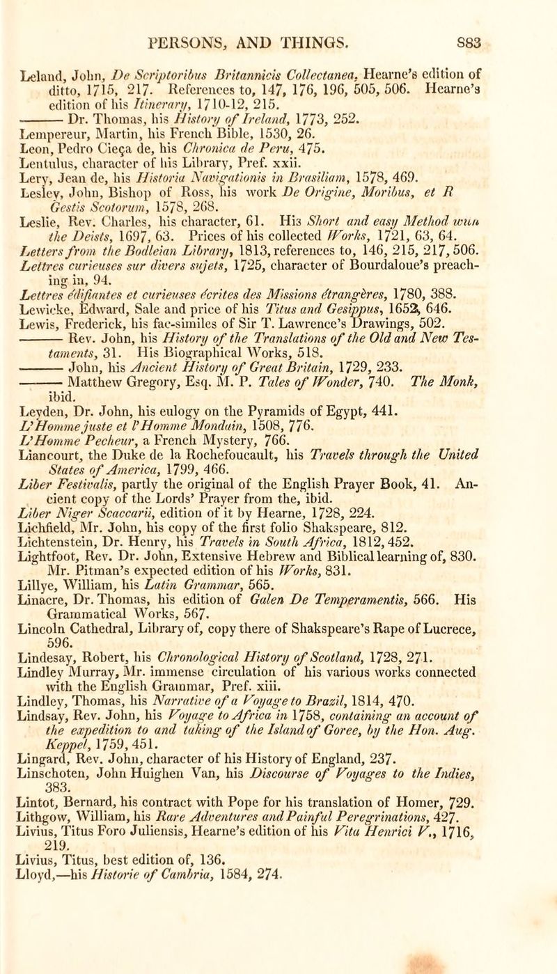 Leland, John, De Scriploribus Dritannicis Collectanea. Hearne’s edition of ditto, 1715, 217. References to, 147, 176, 196, 505, 506. Iicarno’s edition of his Itinerary, 1710-12, 215. Dr. Thomas, his History of Ireland, 1773, 252. Lempereur, Martin, his French Bible, 1530, 26. Leon, Pedro Cieqa de, his Chronica de Peru, 475. Lentulus, character of his Library, Pref. xxii. Lery, Jean de, his Historia Navigationis in Brasiliam, 1578, 469. Lesley, John, Bishop of Ross, his work De Origine, Moribus, et R Gcstis Scotorum, 1578, 268. Leslie, Rev. Charles, his character, 61. His Short and easy Method wun the Deists, 1697, 63. Prices of his collected JVorlis, 1721, 63, 64. Letters from the Bodleian Library, 1813, references to, 146, 215, 217,506. Lettres curieuses sur divers sujets, 1725, character of Bourdaloue’s preach- ing in, 94. Lettres e'difiantes et curieuses dcrites des Missions dtrangbres, 1780, 388. Lewickc, Edward, Sale and price of his Titus and Gesippus, 1652, 646. Lewis, Frederick, his fae-similes of Sir T. Lawrence’s Drawings, 502. Rev. John, his History of the Translations of the Old and New Tes- taments, 31. His Biographical Works, 518. John, his Ancient History of Great Britain, 1729, 233. Matthew Gregory, Esq. M. P. Tales of Wonder, 740. The Monk, ibid. Levden, Dr. John, his eulogy on the Pyramids of Egypt, 441. IP Homme juste et P Homme Monduin, 1508, 776. L’Homme Pecheur, a French Mystery, 766. Liancourt, the Duke de la Rochefoucault, his Travels through the United States of America, 1799, 466. Liber Festiva/is, partly the original of the English Prayer Book, 41. An- cient copy of the Lords’ Prayer from the, ibid. Liber Niger Scaccarii, edition of it by Hearne, 1728, 224. Lichfield, Mr. John, his copy of the first folio Shakspeare, 812. Lichtenstein, Dr. Henry, his Travels in South Africa, 1812,452. Lightfoot, Rev. Dr. John, Extensive Hebrew and Biblical learning of, 830. Mr. Pitman’s expected edition of his Works, 831. Lillye, William, his Latin Grammar, 565. Linacre, Dr. Thomas, his edition of Galen De Temperamentis, 566. His Grammatical Works, 567. Lincoln Cathedral, Library of, copy there of Shakspeare’s Rape of Lucrece, 596. Lindesay, Robert, his Chronological History of Scotland, 1728, 271. Lindley Murray, Mr. immense circulation of his various works connected with the English Grammar, Pref. xiii. Lindley, Thomas, his Narrative of a Voyage to Brazil, 1814, 470. Lindsay, Rev. John, his Voyage to Africa in 1758, containing an account of the expedition to and taking of the Island of Goree, bu the Hon. Aug. Keppel, 1759, 451. Lingard, Rev. John, character of his History of England, 237. Linschoten, John Huiglien Van, his Discourse of Voyages to the Indies, 383. Lintot, Bernard, his contract with Pope for his translation of Homer, 729. Lithgow, William, his Rare Adventures and Painful Peregrinations, 427. Livius, Titus Foro Juliensis, Hearne’s edition of his Vita Henrici V,, 1716, 219. Livius, Titus, best edition of, 136. Lloyd,—his Historic of Cambria, 1584, 274.