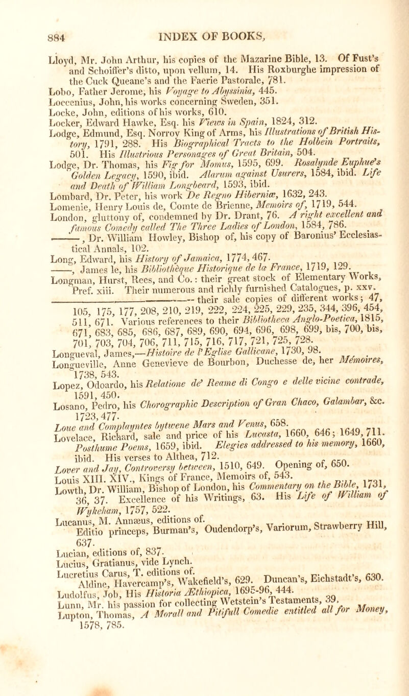 Lloyd, Mr. John Arthur, his copies of the Mazarine Bible, 13. Of Fust’s and Schoiffer’s ditto, upon vellum, 14. His Roxburghe impression of the Cuck Queane’s and the Faerie Pastorale, 781. Lobo, Father Jerome, his Voyage to Abyssinia, 445. Loecenius, John, his works concerning Sweden, 351. Locke, John, editions of his works, 610. Locker, Edward Flawke, Esq. his Views in Spain, 1824, 312. Lodge, Edmund, Esq. Norrov King of Arms, his Illustrations of British His- ' tony, 1791, 288. His Biographical Tracts to the Holbein Portraits, 501. Flis Illustrious Personages of Great Britain, 504. Lodge, Dr. Thomas, his Fig for Momus, 1595, 699. Rosalynde Euphue’s Golden Legacy, 1590, ibid. Alarum against Usurers, 1584, ibid. Life and Death of William Longbeard, 1593, ibid. Lombard, Dr. Peter, his work De Regno Hiberniae, 1632, 243. Lomenie, Henry Louis de, Comte de Brienne, Memoirs of \ 1719, 544. London, gluttony of, condemned by Dr. Drant, 76. A right excellent and famous Comedy called The Three Ladies of London, 1584, 786. —, Dr. William Ilowley, Bishop of, his copy of Baronius’ Ecclesias- tical Annals, 102. Long, Edward, his History of Jamaica, 1774,467. , James le, his Bibliothhque Historique de la France, 1719, 1-9. Longman, Hurst, Rees, and Co.: their great stock of Elementary Works, Pref. xiii. Their numerous and richly furnished Catalogues, p. xxv. their sale copies of different works; 47, 105, 175, 177, 208, 210, 219, 222, 224, 225, 229, 235 344, 396, 454, 511 671 Various references to their Bibliotheca Anglo-1 oetica, 1813, (57L 683, 685, 686, 687, 689, 690, 694, 696, 698, 699, his, 700, bis, 701, 703, 704, 706, 711, 715, 716, 717, 721, 725L 728. Longueval, James,—Histoire de VEglise Gallicane, l/oO, Jo. Longueville, Anne Genevieve de Bourbon, Duehesse de, her Memoires, *1738, 543. „ , „ . . . , Lopez, Odoardo, his Relatione dd Reame di Congo e delle vicine contrade, Losano, Pedro, his Chorographic Description of Gran Chaco, Galambar, &c. 1723,477- „ r,ft Lone and Complayntes bytwene Mars and Venus, 658 Lovelace, Richard, sale and price of his Lucasta, 1660, 646, 1649 /11. Posthume Poems, 1659, ibid. Elegies addressed to his memory, 1660, ibid. Flis verses to Althea, 712. . Lover and Jay, Controversy between, 1510, 649. Opening of, 650. Louis XIII. XIV., Kings of France, Memoirs of, 543. Lowth Dr. William, Bishop of London, his Commentary on the Bible 1/31, 36, 37. Excellence of his Writings, 63. His Life of William of Wyheham, 1757, 322. ‘OudendorpP., Variorum, Strawberry Hill, 637- Lucian, editions of, 837- Lucius, Gratianus, vide Lynch. w'kcfeld',. 629 DuSn’», EicWad.'s, 630. Ludolfus, Job, His Historia JEthiopica 169.-96 444. Lunn, Mr. his passion for collecting Wetstein s restaments, 39 Lupton, Thomas, A Moral! and Pit full Comedie entitled all for Money, 1578, 785.