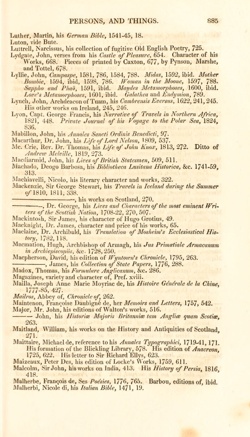Luther, Martin, his German Bible, 1541-45, 18. Luton, vide Bute. Luttrell, Narcissus, his collection of fugitive Old English Poetry, 725. Lydgate, John, verses from his Castle of Pleasure, 654. Character of his Works, 668. Pieces of printed by Caxton, 677, by Pynson, Marshe, and Tottel, 6/8. Lyllie, John, Campaspe, 1581, 786, 1584, 788. Midas, 1592, ibid. Mother Bombie, 1594, ibid, 1598, 786. Woman in the Moone, 1597, 788. Sappho and Phab, 1591, ibid. Maydes Metamorphoses, 1600, ibid. Love’s Metamorphoses, 1601, ibid. Galathea and Endymion, 789. Lynch, John, Archdeacon of Tuam, his Cambrensis Eversus, 1622, 241,245. His other works on Ireland, 245, 246. Lyon, Capt. George Francis, his Narrative of Travels in Northern Africa, 1821, 448. Private Journal of his Voyage to the Polar Sea, 1824, 836. Mabillon, John, his Annales Sancti Ordinis Benedict'/, 97. Macarthur, Dr. John, his Life of Lord Nelson, 1809, 537- Me. Crie, Rev. Dr. Thomas, his Life of John Knox, 1813, 272. Ditto of Andrew Melville, 1819, 273. Macdiarmid, John, his Lives of British Statesmen, 509, 511. Machado, Deogo Barbosa, his Bibliotheca Lusitana Historica, &c. 1741-59, 313. Machiavelli, Nicolo, his literary character and works, 322. Mackenzie, Sir George Stewart, his Travels in Iceland during the Summer of 1810, 1811, 338. — , his works on Scotland, 270. —, Dr. George, his Lives and Characters of the most eminent Wri- ters of the Scottish Nation, 1708-22, 270, 507- Mackintosh, Sir James, his character of Hugo Grotius, 49. Macknight, Dr. James, character and price of his works, 65. Maclaine, Dr. Archibald, his Translation of Mosheim’s Ecclesiastical His- tory, 1782,118. Macmation, Hugh, Archbishop of Armagh, his Jus Primatiale Armacanum in Archiepiscopiis, See. 1728,250. Maepherson, David, his edition of Wyntown’s Chronicle, 1795, 263. , James, his Collection of State Papers, 1776, 288. Madox, Thomas, his Formulare Anglicanum, &c. 286. Magazines, variety and character of, Pref. xviii. Mailla, Joseph Anne Marie Moyriac de, his Histoire Gendrale de la Chine, 1777-85, 427. Mailros, Abbey of. Chronicle of, 262. Maintenon, Francoise Daubigne de, her Memoirs and Letters, 1757, 542. Major, Mr. John, his editions of Walton’s works, 516. John, his Historian Majoris Britannice tarn Anglice quam Scotia:, 263. Maitland, William, his works on the History and Antiquities of Scotland, .271. Maittaire, Michael de, reference to his Annales Typographici, 1719-41, 171. His formation of the Blickling Library, 578. His edition of Anacreon, 1725, 622. His letter to Sir Richard Ellys, 623. Maizeaux, Peter Des, his edition of Locke’s Works, 1759, 611. Malcolm, Sir John, his works on India, 413. His History of Persia, 1816 418. Malherbe, Franqois de, Ses Podsies, 1776, 765. Barbou, editions of, ibid. Malherbi, Nicole di, his Italian Bible, 1471, 19.