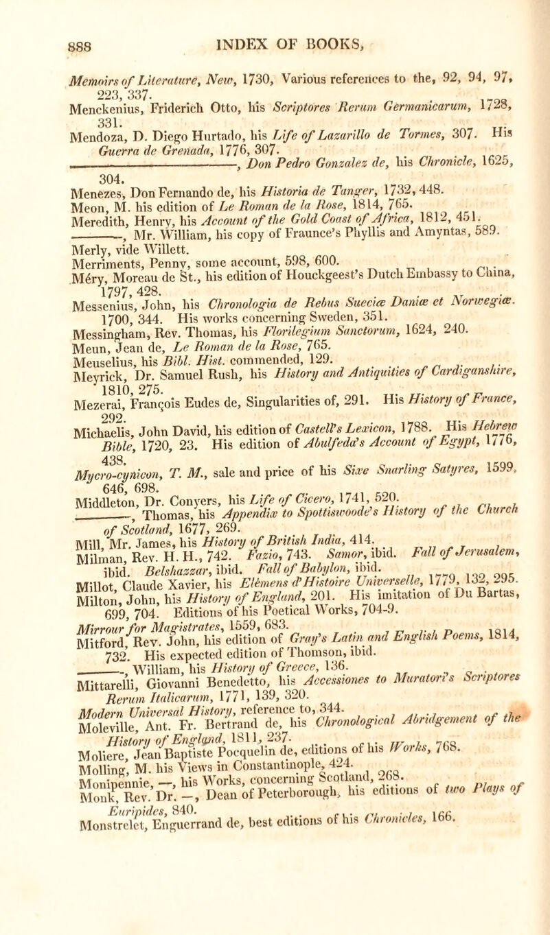 Memoirs of Literature, New, 1730, Various references to the, 92, 94, 97, 223,337- . Menckenius, Frideriek Otto, his Scriptores Rerum Germamcarum, 1/28, 331. Mendoza, D. Diego Hurtado, his Life of Lazarillo de Tonnes, 307- His Guerra de Grenada, 1776,307. , Don Pedro Gonzalez de, his Chronicle, 1625, 304. Menezes, Don Fernando de, his Historia de Tanger, 1732, 448. Meon, M. his edition of Le Roman de la Rose, 1814, 765. Meredith, Henry, his Account of the Gold Coast of Africa, 1812, 451. , Mr. William, his copy of Fraunce’s Phyllis and Amyntas, 58.1. Merly, vide Willett. Merriments, Penny, some account, 598, 600. . Mdry, Moreau de St., his edition of Houckgeest’s Dutch Embassy to China, Messenius, John, his Chronologia de Rebus Suecice Daniee et Norwegian. 1700, 344. His works concerning Sweden, 351. Messingham, Rev. Thomas, his Florilegium Sanctorum, 1624, 240. Meun, Jean de, Le Roman de la Rose, 765. Meuselius, his Bill. Hist, commended, 129. _ ,. .. Meyrick, Dr. Samuel Rush, his History and Antiquities of Cardiganshire, ^ 1810 275. Mezerai, Franqois Eudes de. Singularities of, 291. His History of France, 292. Michaelis, John David, his edition of Cast ell’s Lexicon, 1788. His Hebrew Bible, 1720, 23. His edition of Abulfeda's Account of Egypt, l//b, 438. Mvcro-cunicon, T. M., sale and price of his Sire Snarling Satyres, 1599, * 646 698 Middleton, Dr. Conyers, his Life of Cicero, 1741, 520. Thomas, his Appendix to Spottiswoode’s History of the Church of Scotland, 1677, 269. Mill, Mr. James, his History of British India, 414. Milman Rev. H. H., 742. Fazio, 743. Samor, ibid. Fall of Jerusalem, ibid. Belshazzar, ibid. Fall of Babylon, ibid. ... OQ, Millot, Claude Xavier, his Elemens d’HtstoireUniverselle, 1// J, 13-, 295. Milton, John, his History of England, 201. His imitation ot Du Bartas, 699, 704. Editions of his Poetical Works, /04-9. La,m and Englisk Poe,ns. ISM, 732. His expected edition of 1 homson, ibid. William, his History of Greece, 136. „ . Mittarelli Giovanni Benedetto, his Accessiones to Muraton s Scriptores Rerum Italicanm, 1771, 139, 320. Modern Universal History, reference to, 344. . - Moleville, Ant. Fr. Bertrand de, his Chronological Abridgement of the History of England, 1811, 237- , 7r» Moliere, Jean Baptiste Pocquelm de, editions of his IP oils, / (.. Moiling, M. his Views in Constantinople 424. Moninennie his Works, concerning Scotland, 268. Monk, Rev.’Dr. Dean of Peterborough, his editions of two Plays of Mon^rel^Enguerrand de, best editions of his Chronicles, 166.