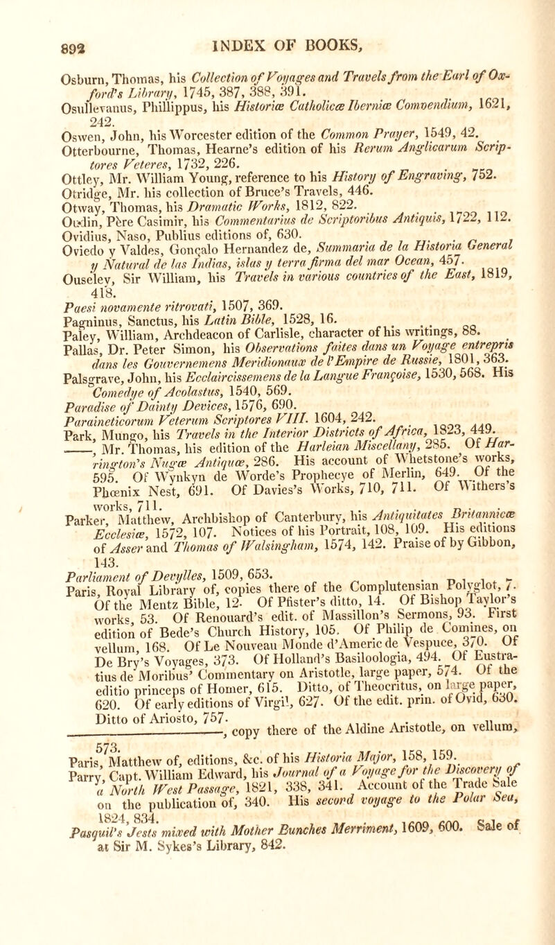 Osburn, Thomas, his Collection of Voyages and Travels from the Earl of Ox- ford’s Library, 1745, 387, 388, 391. Osullevanus, Phillippus, his Histories Catholicce Ibernice Comvendium, 1621, 242. Oswen, John, his Worcester edition of the Common Prayer, 1549, 42. Otterbourne, Thomas, Hearne’s edition of his Rerum Anglicarum Scrip- tores Veteres, 1732, 226. Ottley, Mr. William Young, reference to his History of Engraving, 752. Otridge, Mr. his collection of Bruce’s Travels, 446. Otway, Thomas, his Dramatic Worhs, 1812, 822. ... Oudin, Pfere Casimir, his Commentaries de Scriptoribus Antirjuis, 1 /11-. Ovidius, Naso, Publius editions of, 630. . Oviedo y Valdes, Gom;alo Hernandez de, Summaria de la Historia General y Natural de las Indies, islas y terra firma del mar Ocean, 457. Ouselev, Sir William, his Travels in various countries of the East, 1819, 418. Paesi novamente ritrovati, 1507, 369. Pagninus, Sanctus, his Latin Bible, 1528, 16. Paley, William, Archdeacon of Carlisle, character of his writings, 88. Pallas, Dr. Peter Simon, his Observations faites dans un Voyage entrepris dans les Gouvernemens Mer 'idionaux deVEnnplre de Russie, 1 ^ vr * Palsgrave, John, his Ecclaircissemens de la Langue Francoise, 1530,568. His Comedye of Acolastus, 1540, 569. Paradise of Dainty Devices, 1576, 690. Paraineticorum Veterum Scriptores VIII. 1604, 242. _ Park, Mungo, liis Travels in the Interior Districts of Af rica,M823, 449. Mr Thomas, liis edition of the Harleian Miscellany, -85. Har- rington's Nngte Antique, 286. His account of Whetstone’s works, 595. Of Wvnkyn de Worde’s Prophecye of Merlin, 649. Ot the Phoenix Nest, 691. Of Davies’s Works, 710, 711- Of Withers s works, 711. Parker Matthew, Archbishop of Canterbury, bis Antiquitates Bntannicie Ecclesite, 1572, 107. Notices of his Portrait, 108 109. His editions of Asser and Thomas of Walsingham, 1574, 142. Praise of by Gibbon, 143. Parliament of Devylles, 1509,653. . „ , , , - Paris, Royal Library of, copies thereof the Complutensian Polyglot,/. Of the Mentz Bible, 12- Of Pfister’s ditto, 14. Of Bishop Taylor s work® 53. Of Renouard’s edit, of Massillon’s Sermons, 93. hirst edition of Bede’s Church History, 105. Of Philip de Comines, on vellum, 168. Of Le Nouveau Monde d’Americde Vespuce, 3/0. Of De Bry’s Voyages, 373. Of Holland’s Basiloologia, 494. Of Eustra- tius de Moribus’ Commentary on Aristotle, large paper, 5/4. Ot the editio princeps of Homer, 615. Ditto, of Theocritus, on large paper, G20. Of early editions of Virgil, 627- Of the edit. prin. ot Ovid, 030. Ditto of Ariosto, 757- ., „ . . . - — y copy there of the Aldine Aristotle, on v eliun3> 573. Paris, Matthew of, editions, &e. of his Historia Major, 158 159 Parry, Capt. William Edward, bis Journal of a Voyage for the Recovery of a North West Passage, 1821, 338, 341. Account of the Trade Sale on the publication of, 340. His second voyage to the I olar Sea, 1824 834 Pasquil’s 'jests mixed with Mother Bunches Merriment, 1609, 600. Sale of at Sir M. Sykes’s Library, 842.