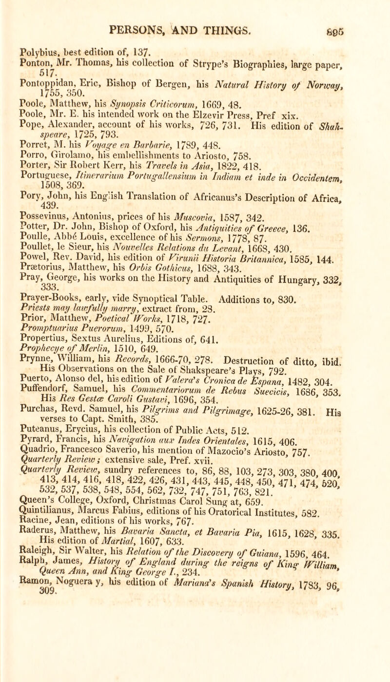 Polybius, best edition of, 137. Ponton, Mr. Thomas, his collection of Strype’s Biographies, large paper, 517* Pontoppidan, Eric, Bishop of Bergen, his Natural History of Norway, 1/35, 350. Poole, Matthew, his Synopsis Criticorum, 1669, 48. Poole, Mr. E. his intended work on the Elzevir Press, Pref xix. Pope, Alexander, account of his works, 726, 731. His edition of Shuk~ speare, 1725, 793. Porret, M. his Hoy-age en Barbarie, 1789, 448. Porro, Girolamo, liis embellishments to Ariosto, 758. Porter, Sir Robert Kerr, his Travels in Asia, 1822, 418. Portuguese, Itinerarium Porlugallensium in Indium et inde in Occidentem, 1508, 369. Pory, John, his English 1 fanslation of Afrieanus’s Description of Africa 439. Possevinus, Antonins, prices of his Muscovia, 1587, 342. Potter, Dr. John, Bishop of Oxford, his Antiquities of Greece, 136. Poulle, Abb6 Louis, excellence of his Sermons, 1778, 87. Poullet, le Sieur, his Nouvelles Relations du Levant, 1668, 430. Powel, Rev. David, his edition of Hininii Historia Britannica, 1585, 144. Pratorius, Matthew, his Or bis Gothicus, 1688, 343. Pray, George, his works on the History and Antiquities of Hungary, 332, 33J. Prayer-Books, early, vide Synoptical Table. Additions to, 830. Priests may lawfully marry, extract from, 23. Prior, Matthew, Poetical Worlts, 1718, 727. Promptuarius Puerorum, 1499, 570. Propertius, Sextus Aurelius, Editions of, 641. Prophecye of Merlin, 1510, 649. Prynne, William, his Records, 1666-70, 278. Destruction of ditto, ibid His Observations on the Sale of Shakspeare’s Plays, 792. Puerto, Alonso del, his edition of Haleru's Cronicade Espana, 1482, 304. Puffendorf, Samuel, his Commentariorum de Rebus Suecicis 1686 353 His Res Gestce Caroli Gustavi, 1696, 354. ’ Purehas, Revd. Samuel, his Pilgrims and Pilgrimage, 1625-26 381. His verses to Capt. Smith, 385. Puteanus, Erycius, his collection of Public Acts, 512. Pyrard, Francis, his Navigation aux bides Orientates, 1615, 406. Quadrio, Francesco Saverio, his mention of Mazocio’s Ariosto, 757. Quarterly Review; extensive sale, Pref. xvii. Quarterly Review, sundry references to, 86, 88, 103, 273, 303 380 400 413, 414, 416, 418, 422, 426, 431, 443, 445 448 450 471 474 620 532, 537, 538, 548, 554, 562, 732, 747, 751, 763, 821. ’ ’ Queen’s College, Oxford, Christmas Carol Sung at, 659. Quintilianus, Marcus Fabius, editions of his Oratorical Institutes, 582. Racine, Jean, editions of his works, 767- Raderus, Matthew, his Bavaria Sancta, et Bavaria Pia. 1615 1628 335 His edition of Martial, 1607, 633. Raleigh, Sir Walter, his Relation of the Discovery of Guiana, 1596, 464. Ralph, James, History of England during the reigns of Kino- JVilliam Queen Ann, and King George I, 234. ' Ramoo,^ Noguera y. Ids edition of Mariana’s Spanish History, 1783, 96