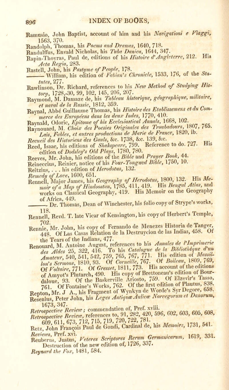 Ramusio, John Baptist, account of him and his Navigationi e Viaggi, 156.3, 370. Randolph, Thomas, his Poems and Dramas, 1640, 718. Randulffus, Envald Nicholas, his Tuba Danica, 1644, 347. Rapin-Thoyras, Paul de, editions of his Hisloire d’Anglsterre, 212. His Acta Regia, 283. Rastell, John, his Pasty me of People, 178. , ., o William, his edition of Fabian9s Chronicle, 1533, 1/0, or the ota- Rawlinsonf Dr. Richard, references to his New Method of Studying His- torn, 1728,-30, 99, 102, 145, 206, 207- . . Raymond, M. Damaze de, his Tableau historique, gdographque, mihtaire, et naval de la Russie, 1812, 359. _ Raynal, Abb6 Guillaume Thomas, his Histoiredes Etablissemens etdu Com- merce des Europtfens dans les deux Indes, 1770, 410. Ravnald, Odoric, Epitome of his Ecclesiastical Annals, 1668, 102 Raynouard, M. Choix des Poesies Originates des Troubadours, 1807, 765. Lais, Fables, et autres productions de Marie de France, 1820, lb. Recueil des Historiens des Gauls, &c. 1/38, &c. 139, &c. Reed, Isaac, his editions of Shakspeare, 799. Reference to do. /-7- His edition of Dodsley’s Old Plays, 1780, 780. Reeves, Mr. John, his editions of the Bible and Prayer Book, 44. Reineccius, Reinier, notice of his Four-Tongued Bible, 1750, 10. Reitzius, . . . his edition of Herodotus, 132. Remedy of Love, 1600, 651. 1QAf. nr.> Rennell, Major James, his Geography of Herodotus,,1800, 13_. His Me- moir of a Map of Hindoostan, 1785, 411,419. His Bengal Atlas, and works on Classical Geography, 419. His Memoir on the Geography of Africa, 449. . , , Dr, Thomas, Dean of Winchester, Ins folio copy of Strype s works, 118 Rennell, Revd. T. late Vicar of Kensington, liis copy of Herbert’s Temple, 702 RennieT'Mr. John, his copy of Fernando de Menezes Historia de Tanger. 448. Of Las Casas Relation de la Destruycion de las Indias, 458. U1 the Tears of the Indians, 477- ,, . , , . • Renouard, M. Antoine August, references to his Annates del Imprime.ie des Aides 25 322, 416. To his Catalogue de la BibhotMque dun Amateur, 540, 541, 542, 759, 765, 767, 771. His edition of Massd- Ion's Sermons, 1810,93. Of Corneille, 167-01 Boileau 1809,./69, Of Voltaire, 771. Of Cresset, 1811, 773. His account of the edition* of Amyot’s Plutarch, 490. His copy of Brettoneau’s edition of Bour- daloue, 93. Of the Baskerville Ariosto, /59. Of Elzevir’s Tasso, 761. Of Fontaine’s Works, 762. Of the first edition of Plautus, 838. Renton, Mr. J A., his Fragment ot Wynkyn de V orde s 8yr Degore, 658. Resenius, Peter John, liis Leges Antiques Auhcce Norvegorum et Danorum, OS K&SfiSlSF1* ** 6031605’~ Retzf Jolm Francois Paul de Gondi, Cardinal de, his Memoirs, 1731, 541. ReubSs^stuV,' Veteres Scriptores Rerum Germanicarum, 1619, 331. Destruction of the new edition of, 1726, 33/. Reynard the Fox, 1481, 584.