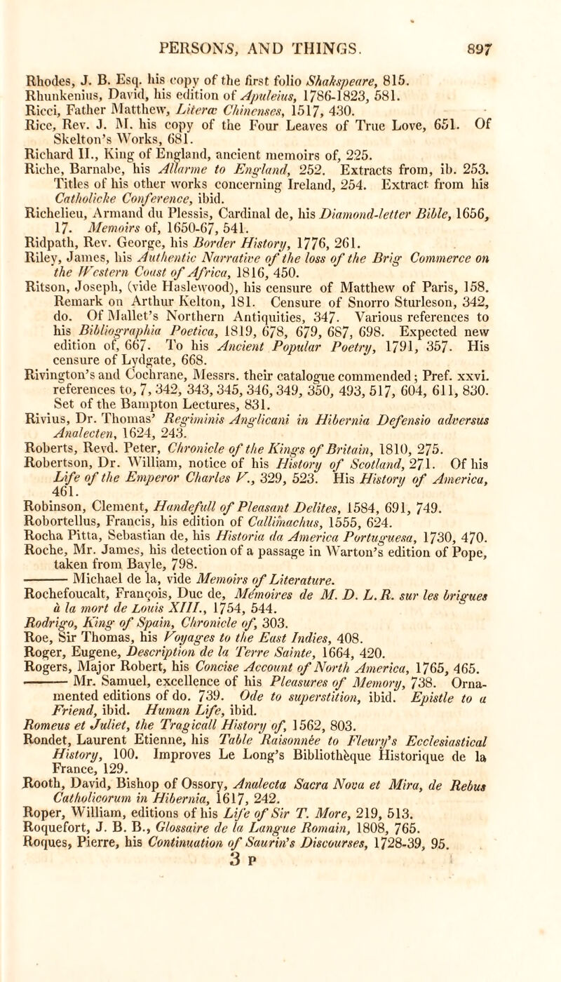 Rhodes, J. B. Esq. his copy of the first folio Shakspeare, 815. Rhunkenius, David, his edition of Apuleius, 1/86-1823, 581. Ricci, Father Matthew, Literal Chinenses, 1517, 430. Rice, Rev. J. M. his copy of the Four Leaves of True Love, 651. Of Skelton’s Works, 681. Richard II., King of England, ancient memoirs of, 225. Riche, Barnabe, his Allarme to England, 252. Extracts from, ib. 253. Titles of his other works concerning Ireland, 254. Extract from his Catholicke Conference, ibid. Richelieu, Armand du Plessis, Cardinal de, his Diamond-letter Bible, 1656, 17. Memoirs of, 1650-67, 541. Ridpath, Rev. George, his Border History, 1776, 261. Riley, James, his Authentic Narrative of the loss of the Brig Commerce on the Western Coast of Africa, 1816, 450. Ritson, Joseph, (vide Haslewood), his censure of Matthew of Paris, 158. Remark on Arthur Kelton, 181. Censure of Snorro Sturleson, 342, do. Of Mallet’s Northern Antiquities, 347- Various references to his Bibliographic Poetica, 1819, 678, 679, 687, 698. Expected new edition of, 667- To his Ancient Popular Poetry, 1791, 357- His censure of Lydgate, 668. Rivington’s and Cochrane, Messrs, their catalogue commended; Pref. xxvi. references to, 7, 342, 343, 345, 346, 349, 350, 493, 517, 604, 611, 830. Set of the Bampton Lectures, 831. Rivius, Dr. Thomas’ Regiminis Anglicani in Hibernia Defensio adversus Analecten, 1624, 243. Roberts, Revd. Peter, Chronicle of the Kings of Britain, 1810, 275. Robertson, Dr. William, notice of his History of Scotland, 271. Of his Life of the Emperor Charles V., 329, 523. His History of America, 461. Robinson, Clement, Handefull of Pleasant Delites, 1584, 691, 749. Robortellus, Francis, his edition of Callimachus, 1555, 624. Rocha Pitta, Sebastian de, his Historic da America Portuguese, 1730, 470. Roche, Mr. James, his detection of a passage in Warton’s edition of Pope, taken from Bayle, 798. Michael de la, vide Memoirs of Literature. Rochefoucalt, Francois, Due de. Memoires de M. D. L. R. sur les brigues a la mort de Louis XIII., 1754, 544. Rodrigo, King of Spain, Chronicle of, 303. Roe, Sir Thomas, his Voyages to the East Indies, 408. Roger, Eugene, Description de la Terre Sainte, 1664, 420. Rogers, Major Robert, his Concise Account of North America, 1765, 465. Mr. Samuel, excellence of his Pleasures of Memory, 738. Orna- mented editions of do. 739. Ode to superstition, ibid. Epistle to a Friend, ibid. Human Life, ibid. Romeus et Juliet, the Tragicall History of, 1562, 803. Rondet, Laurent Etienne, his Table Raisonnee to Fleury's Ecclesiastical History, 100. Improves Le Long’s Bibliothkiue Historique de la France, 129. Rooth, David, Bishop of Ossory, Analecta Sacra Nova et Mira, de Rebus Catholicorum in Hibernia, 1617, 242. Roper, William, editions of his Life of Sir T. More, 219, 513. Roquefort, J. B. B., Glossaire de la Langue Romain, 1808, 765. Roques, Pierre, his Continuation of Saurin’s Discourses, 1728-39, 95 3 p