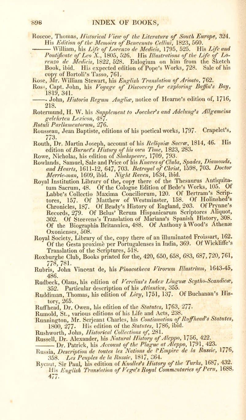 Roscoe, Thomas, Historical View of the Literature of South Europe, 324. His Edition of the Memoirs of Benvenuto Cellini, 1823, 560. William, his Life of Lorenzo de Medici's, 1705, 525. His Life and Pontificate of Leo X., 1805, 526. His Illustrations of the Life of Lo- renzo de Medicis, 1822, 528. Eulogium on him from the Sketch Book, ibid. His expected edition of Pope’s Works, 728. Sale of his copy of Bartoli’s Tasso, 761. Rose, Mr. William Stewart, his English Translation of Ariosto, 762. Ross, Capt. John, his Voyage of Discovery for exploring Baffin’s Bay, 1819, 341. John, Historia Regum Anglice, notice of Hearne’s edition of, 1716, 218. Rotermund, H. W. his Supplement to Joecher’s and Adelung’s Allgemeins gelehrten Lexicon, 487. Rotiili Parliamentarian, 276. Rousseau, Jean Baptiste, editions of his poetical works, 1797- Crapelet’s, 773. Routh, Dr. Martin Joseph, account of his Rcliijuicc Sacra;, 1814, 46. His edition of Burnet’s History of his own Time, 1823, 283. Rowe, Nicholas, his edition of Shakspeare, 1799, 793. Rowlands, Samuel, Sale and Price of his Knaves of Clubs, Spades, Diamonds, and Hearts, 1611-12, 647, 703. Betrayal of Christ, 1598, 703. Doctor Merrie-man, 1609, ibid. Night Raven, 1634, ibid. Royal Institution Library of the, copy there of the Thesaurus Antiquita- tum Sacrum, 48. Of the Cologne Edition of Bede’s Works, 105. Of Labbe’s Collectio Maxima Conciliorum, 120. Of Bertram’s Scrip- tores, 157- Of Matthew of Westminster, 158. Of Holinshed’s Chronicles, 187. Of Brady’s History of England, 203. OfPrynne’s Records, 279. Of Belus’ Rerum Hispanicarum Scriptores Aliquot, 302. Of Steevens’s Translation of Mariana’s Spanish History, 308. Of the Biographia Britannica, 488. Of Anthony k Wood’s Athense Oxonienses, 508. Royal Society, Library of the, copy there of an illuminated Froissart, .16— Of the Gesta proximo per Portugalenses in India, 369. Of Wickliffe’s Translation of the Scriptures, 518. Roxburglie Club, Books printed for the, 420, 650, 658, 683, 687, 720, 761, 778, 781. Rubris, John Vincent de, his Pinacotheca Virorum Illustrium, 1643-45, 486. Rudbeck, Olaus, his edition of Verelius’s Index Linguae Scytho-Scandicee, 352. Particular description of his Atlantica, 355. Ruddiman, Thomas, his edition of Livy, 1751, 137- Of Buchanan’s His- tory, 265. Ruflfhead, Dr. Owen, his edition of the Statutes, 1763, 277- Rumold, St., various editions of his Life and Acts, 238. Runnington, Mr. Serjeant Charles, his Continuation of Ruffhead’s Statutes, 1800, 277- His edition of the Statutes, 1786, ibid. Rush worth, John, Historical Collections of, 281. Russell, Dr. Alexander, his Natural History of Aleppo, 1756, 422. Dr. Patrick, his Account of the Plague at Aleppo, 1791, 423. Russia, Description de Unites les Nations de l’Empire de la Russia, 1776, 358. Les Peuples de la Russie, 1817, 364. Rycaut, Sir Paul, his edition of Knotteds History of the Turks, 1687, 432. His English 'Translation of Vega’s Royal Commentaries of Peru, 1688. 477-