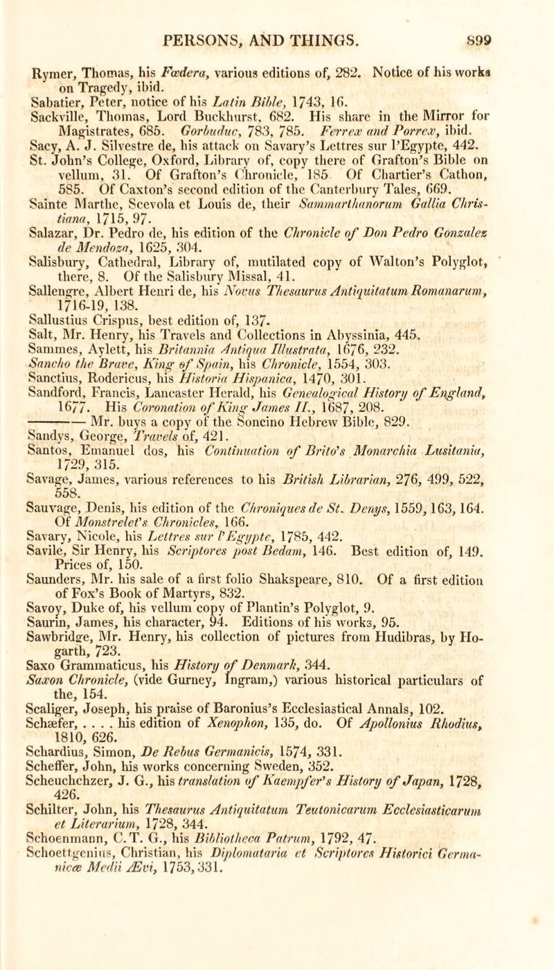 Rymer, Thomas, his Fcedera, various editions of, 282. Notice of his works on Tragedy, ibid. Sabatier, Peter, notice of his Latin Bible, 1743, lti. Sackville, Thomas, Lord Buckliurst. 682. His share in the Mirror for Magistrates, 685. Gorbuduc, 783, 785. Ferr ex and Por rex, ibid. Sacy, A. J. Silvestre de, his attack on Savary’s Lettres sur 1’Egypte, 442. St. John’s College, Oxford, Library of, copy there of Grafton’s Bible on vellum, 31. Of Grafton’s Chronicle, 185 Of Cliartier’s Cathon, 585. Of Caxton’s second edition of the Canterbury Tales, 669. Sainte Marthe, Scevola et Louis de, their Sammarthanorum Gallia Chris- tiana, 1715,97. Salazar, Dr. Pedro de, his edition of the Chronicle of Don Pedro Gonzalez de Mendoza, 1625, 304. Salisbury, Cathedral, Library of, mutilated copy of AValton’s Polyglot, there, 8. Of the Salisbury Missal, 41. Sallengre, Albert Henri de, his Novas Thesaurus Antiquitatum Romanarum, 1716-19, 138. Sallustius Crispus, best edition of, 137. Salt, Mr. Henry, his Travels and Collections in Abyssinia, 445. Sammes, Aylett, his Britannia Anti qua Illustrata, 1676, 232. Sancho the Brave, King of Spain, his Chronicle, 1554, 303. Sanctius, Rodericus, his Historia Hispanica, 1470, 301. Sandford, Francis, Lancaster Herald, his Genealogical History of England, 1677- His Coronation of King James II., 1687, 208. Mr. buys a copy of the Soncino Hebrew Bible, 829. Sandys, George, Travels of, 421. Santos, Emanuel dos, his Continuation of Brito's Monorchia Lusitania, 1729, 315. Savage, James, various references to his British Librarian, 276, 499, 522, 558. Sauvage, Denis, his edition of the Chroniques de St. Denys, 1559, 163, 164. Of Monstrelet's Chronicles, 166. Savary, Nicole, his Lettres sur I’Egypte, 1785, 442. Savile, Sir Henry, his Scriptores post Bedam, 146. Best edition of, 149. Prices of, 150. Saunders, Mr. his sale of a first folio Shakspeare, 810. Of a first edition of Fox’s Book of Martyrs, 832. Savoy, Duke of, his vellum copy of Plantin’s Polyglot, 9. Saurin, James, his character, 94. Editions of his works, 95. Sawbridafe, Mr. Henry, his collection of pictures from Hudibras, by Ho- garth, 723. Saxo Grammaticus, his History of Denmark, 344. Saxon Chronicle, (vide Gurney, Ingram,) various historical particulars of the, 154. Scaliger, Joseph, his praise of Baronius’s Ecclesiastical Annals, 102. Schaefer, .... his edition of Xenophon, 135, do. Of Apollonius Rhodius, 1810, 626. Schardius, Simon, De Rebus Germanicis, 1574, 331. Scheffer, John, his works concerning Sweden, 352. Scheuchchzer, J. G., his translation of Kaempfer’s History of Japan, 1728, 426. Schilter, John, his Thesaurus Antiquitatum Teutonicarum Ecclesiasticaruni et Literarium, 1728, 344. Schoenmann, C.T. G., his Bibliotheca Patrum, 1792, 47. Schoettgenius, Christian, his Diplomataria et Scriptores Historici Germa- niece Medii /Evi, 1753,331.