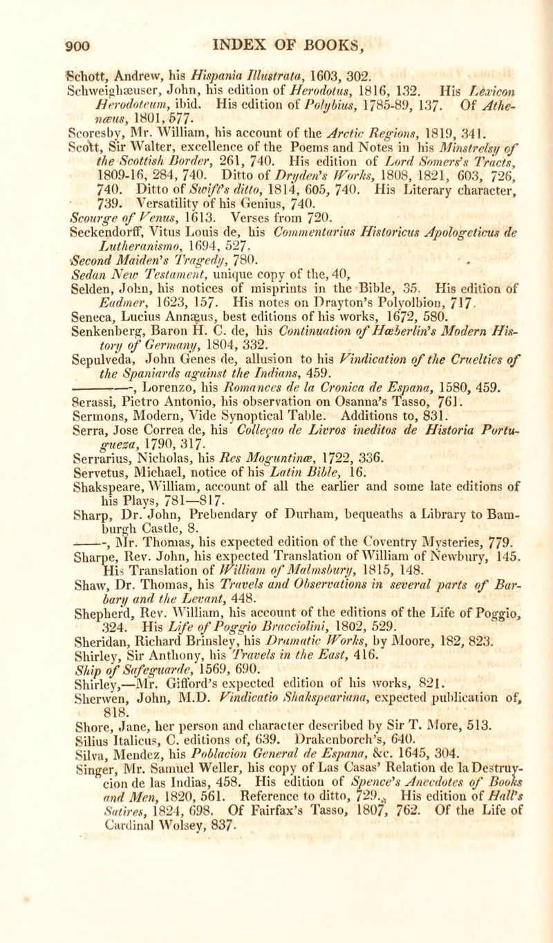 Schott, Andrew, his Hispania Illustrata, 1603, 302. Sellvveighmuser, John, his edition of Herodotus, 1816, 132. His Lexicon Herodoteum, ibid. His edition of Polybius, 1785-80, 13/. Of Athe- nceus, 1801, 577- Seoresby, Mr. William, his account of the Arctic Regions, 1819, 341. Scott, Sir Walter, excellence of the Poems and Notes in his Minstrelsy of the Scottish Border, 261, 740. His edition of Lord Somers’s Tracts, 1809-16, 284, 740. Ditto of Dry den’s JVorlis, 1808, 1821, 603, 726, 740. Ditto of Swift’s ditto, 1814, 605, 740. His Literary character, 739. Versatility of his Genius, 740. Scourge of Venus, 1613. Verses from 720. Seckendorfif, Vitus Louis de, his Commentarius Historicus Apologeticus de Lutheranismo, 1694, 527- Second Maiden’s Tragedy, 780. Sedan New Testament, unique copy of the, 40, Selden, John, his notices of misprints in the Bible, 35. His edition of Eadrner, 1623, 157. His notes on Drayton’s Polyolbion, 717• Seneca, Lucius Annaeus, best editions of his works, 1672, 580. Senkenberg, Baron H. C. de, his Continuation of Hceberlin's Modern His- tory of Germany, 1804, 332. Sepulveda, John Genes de, allusion to his Vindication of the Cruelties of the Spaniards against the Indians, 459. , Lorenzo, his Romances de la Cronica de Espana, 1580, 459. Serassi, Pietro Antonio, his observation on Osanna’s Tasso, 761. Sermons, Modern, Vide Synoptical Table. Additions to, 831. Serra, Jose Correa de, his Collegao de Livros ineditos de Historia Portu- gueza, 1790, 317- Serrarius, Nicholas, his Res Moguntince, 1722, 336. Servetus, Michael, notice of his Latin Bible, 16. Shakspeare, William, account of all the earlier and some late editions of his Plays, 781—817- Sharp, Dr. John, Prebendary of Durham, bequeaths a Library to Bam- burgh Castle, 8. , Mr. Thomas, his expected edition of the Coventry Mysteries, 779. Sharpe, Rev. John, his expected Translation of William of Newbury, 145. His Translation of William of Malmsbury, 1815, 148. Shaw, Dr. Thomas, his Travels and Observations in several parts of Bar- bary and the Levant, 448. Shepherd, Rev. William, his account of the editions of the Life of Poggio, 324. His Life of Poggio Bracciolini, 1802, 529. Sheridan, Richard Brinsley, his Dramatic Works, by Moore, 182, 823. Shirley, Sir Anthony, his Travels in tl>e East, 416. Ship of Safeguards, 1569, 690. Shirley,—Mr. Gifford’s expected edition of his works, 821. Sherwen, John, M.D. Vindicatio Shakspeariana, expected publication of, 818. Shore, Jane, her person and character described by Sir T. More, 513. Silius Italicus, C. editions of, 639. Drakenborch’s, 640. Silva, Mendez, his Poblacion General de Espana, &c. 1645, 304. Singer, Mr. Samuel Weller, his copy of Las Casas’ Relation de la Destruy- cion de las Indias, 458. His edition of Spence's Anecdotes of Books and Men, 1820, 561. Reference to ditto, /29.^ His edition of Hall's Satires, 1824, 698. Of Fairfax’s Tasso, 1807, 762. Of the Life of Cardinal Wolsey, 837-