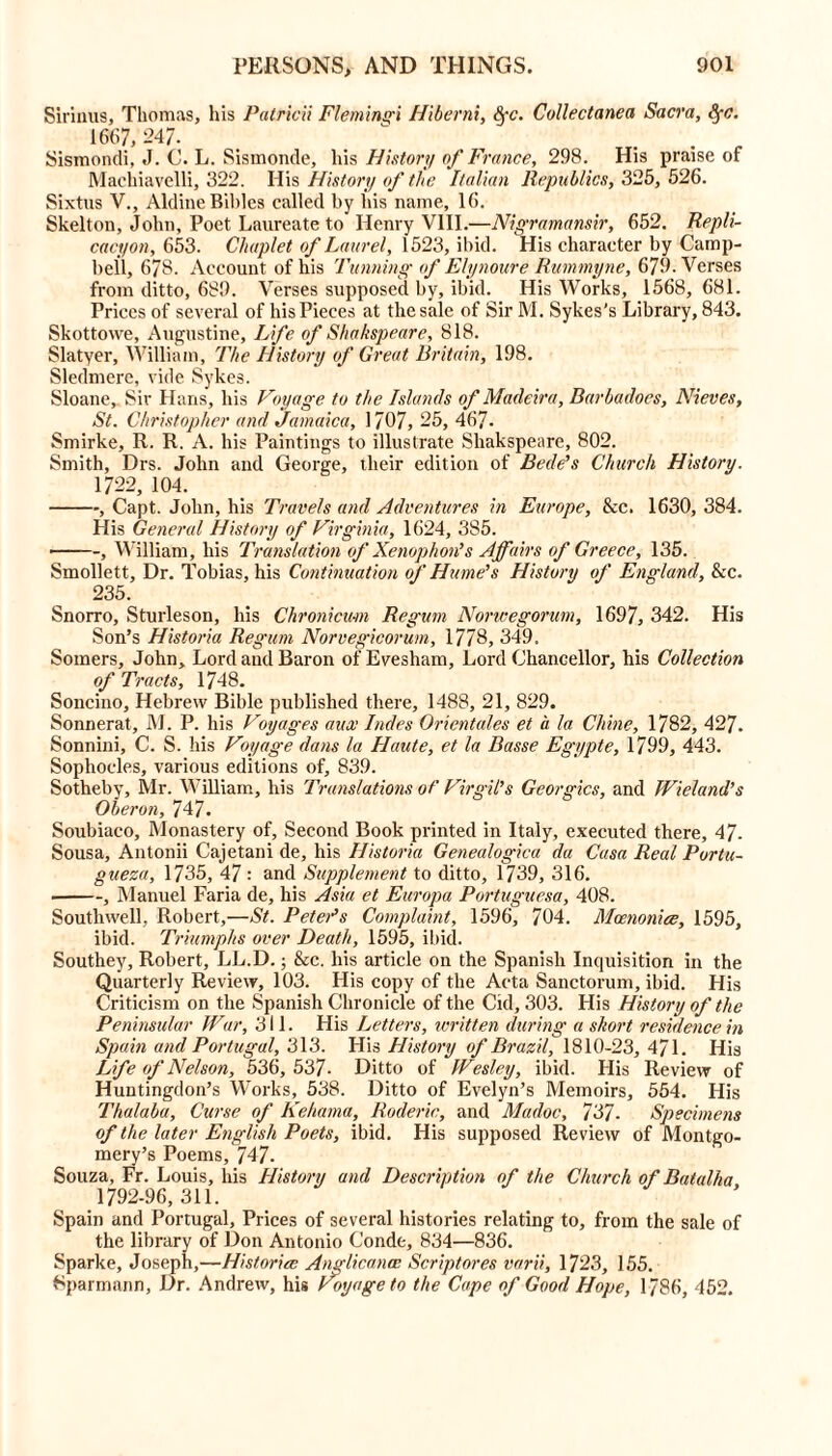 Simms, Thomas, his Patricii Flemingi Hiberni, Sfc. Collectanea Sacra, fyc. 1667, 247. Sismondi, J. C. L. Sismonde, his History of France, 298. His praise of Machiavelli, 322. His History of the Italian Republics, 325, 526. Sixtus V., Aldine Bibles called by his name, 16. Skelton, John, Poet Laureate to Henry VIII.—Nigramansir, 652. Repli- cacyon, 653. Chaplet of Laurel, 1523, ibid. His character by Camp- bell, 678. Account of his Tunning of Elynoure Rummyne, 679. Verses from ditto, 689. Verses supposed by, ibid. His Works, 1568, 681. Prices of several of his Pieces at the sale of Sir M. Sykes's Library, 843. Skottovve, Augustine, Life of Shakspeare, 818. Slatyer, William, The History of Great Britain, 198. Sledmere, vide Sykes. Sloane, Sir Hans, his Voyage to the Islands of Madeira, Barbadoes, Nieves, St. Christopher and Jamaica, 1707, 25, 467- Smirke, R. R. A. his Paintings to illustrate Shakspeare, 802. Smith, Drs. John and George, their edition of Bede's Church History. 1722, 104. , Capt. John, his Travels and Adventures in Europe, &c. 1630, 384. His General History of Virginia, 1624, 385. ■ , William, his Translation of Xenophon's Affairs of Greece, 135. Smollett, Dr. Tobias, his Continuation of Hume's History of England, &c. 235. Snorro, Sturleson, his Chronicum Regum Noncegorum, 1697, 342. His Son’s Historia Regum Norvegicorum, 1778, 349. Somers, John, Lord and Baron of Evesham, Lord Chancellor, his Collection of Tracts, 1748. Soncino, Hebrew Bible published there, 1488, 21, 829. Sonnerat, M. P. his Voyages aux Indes Orientates et a la Chine, 1782, 427. Sonnini, C. S. his Voyage dans la Haute, et la Basse Egypte, 1799, 443. Sophocles, various editions of, 839. Sotheby, Mr. William, his Translations of Virgil's Georgies, and Wieland’s Oberon, 747. Soubiaco, Monastery of. Second Book printed in Italy, executed there, 47- Sousa, Antonii Cajetani de, his Historia Genealogica da Casa Real Portu- gueza, 1735, 47 : and Supplement to ditto, 1739, 316. ■ , Manuel Faria de, his Asia et Europa Portuguesa, 408. Southwell, Robert,—St. Peter’s Complaint, 1596, 704. Mcenonice, 1595, ibid. Triumphs over Death, 1595, ibid. Southey, Robert, LL.D.; &c. his article on the Spanish Inquisition in the Quarterly Review, 103. His copy of the Acta Sanctorum, ibid. His Criticism on the Spanish Chronicle of the Cid, 303. His History of the Peninsular War, 311. His Letters, written during a short residence in Spain and Portugal, 313. His History of Brazil, 1810-23, 471. His Life of Nelson, 536, 537- Ditto of Wesley, ibid. His Review of Huntingdon’s Works, 538. Ditto of Evelyn’s Memoirs, 554. His Thalaba, Curse of Kehama, Roderic, and Madoc, 737- Specimens of the later English Poets, ibid. His supposed Review of Montgo- mery’s Poems, 747. Souza, Fr. Louis, his History and Description of the Church of Batalha 1792-96,311. Spain and Portugal, Prices of several histories relating to, from the sale of the library of Don Antonio Conde, 834—836. Sparke, Joseph,—Historic Anglicance Scriptores varii, 1723, 155. Sparmann, Dr. Andrew, his Voyage to the Cape of Good Hope, 1786, 452.